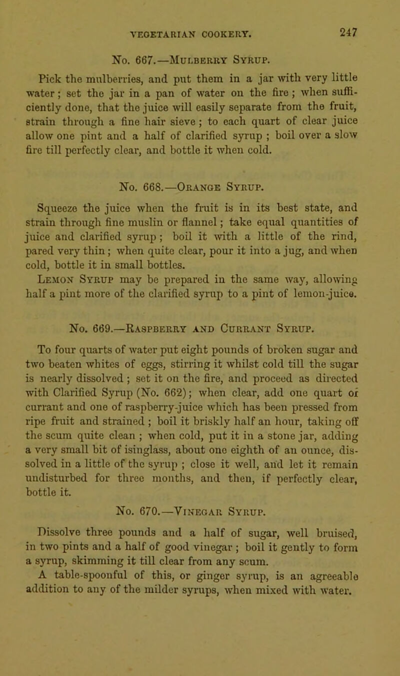 No. 667.—Mulberry Syrup. Pick the mulberries, and put them in a jar mth very little water; set the jar in a pan of water on the fire; when suffi- ciently done, that the juice will easily separate from the fruit, strain through a fine hair sieve ; to each quart of clear juice allow one pint and a half of clarified S3rrup ; boil over a slow fire till perfectly clear, and bottle it when cold. No. 668.—Orange Syrup. Squeeze the juice when the frait is in its best state, and strain through fine muslin or flannel; take equal quantities of juice and clarified syrup; boil it mth a little of the rind, pared very thin; when quite clear, pour it into a jug, and when cold, bottle it in small bottles. Lemon Syrup may be prepared in the same way, allomng half a pint more of the clarified syrup to a pint of lemon-juice. No. 669.—Raspberry and Currant Syrup. To four quarts of water put eight pounds of broken sugar and two beaten whites of eggs, stirring it whilst cold till the sugar is nearly dissolved ; set it on the fire, and proceed as directed with Clarified Syrup (No. 662); when clear, add one quart of currant and one of raspben-y-juice which has been pressed from ripe fruit and strained ; boil it briskly half an hour, taking off the scum quite clean ; when cold, put it in a stone jar, adding a very small bit of isinglass, about one eighth of an ounce, dis- solved in a little of the syrup ; close it well, and let it remain undisturbed for three months, and then, if perfectly clear, bottle it. No. 670.—Vinegar Syrup. Dissolve three pounds and a half of sugar, well bruised, in two pints and a half of good vinegar ; boil it gently to form a syrup, skimming it till clear from any scum. A table-spoonful of this, or ginger syrup, is an agreeable addition to any of the milder syrups, when mi.xed with water.