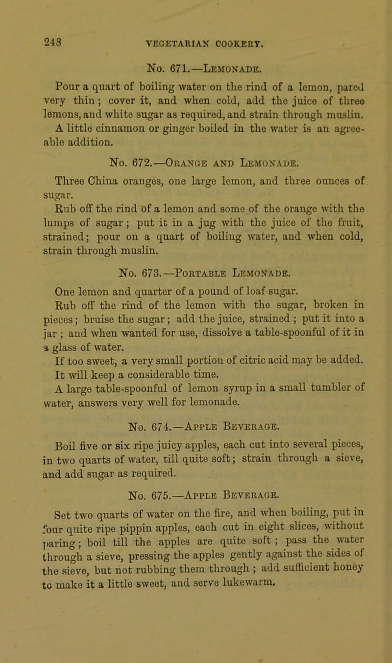 No. 671.—Lemonade. Pour a quart of boiling water on the rind of a lemon, pared very thin; cover it, and when cold, add the juice of three lemons, and white sugar as required, and strain through muslin. A little cinnamon or ginger boiled in the water is an agree- able addition. No. 672.—Orange and Lemonade. Three China oranges, one large lemon, and three ounces of sugar. Rub off the rind of a lemon and some of the orange with the lumps of sugar; put it in a jug with the juice of the fruit, strained; pour on a quart of boiling water, and when cold, strain through muslin. No. 673.—Portable Lemonade. One lemon and quarter of a pound of loaf sugar. Rub off the rind of the lemon with the sugar, broken in pieces; bruise the sugar; add the juice, strained ; put it into a jar ; and when wanted for use, dissolve a table-spoonful of it in a glass of water. If too sweet, a very small portion of citric acid may be added. It will keep a considerable time. A large table-spoonful of lemon syrup in a small tumbler of water, answers very well for lemonade. No. 674.—Apple Beverage. Boil five or six ripe juicy apples, each cut into several pieces, in two quarts of water, till quite soft; strain through a sieve, and add sugar as required. No. 675.—Apple Beverage. Set two quarts of water on the fire, and when boiling, put in four quite ripe pippin apples, each cut in eight slices, without ]taring; boil till the apples are quite soft; pass the water through a sieve, pressing the apples gently against the sides of the .sieve, but not rubbing them through ; add sufficient honey to make it a little sweet, and serve lukewarm.