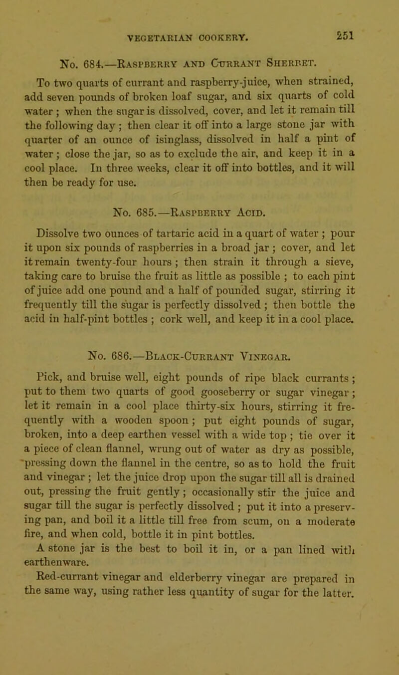 No. 684.—Raspberry and Currant Sherbet. To two quarts of currant and raspberry-juice, when strained, add seven pomids of broken loaf sugar, and six quarts of cold water ; when the sugar is dissolved, cover, and let it remain till the following day; then clear it off into a large stone jar with quarter of an ounce of isinglass, dissolved in half a pint of water; close the jar, so as to exclude the air, and keep it in a cool place. In three weeks, clear it off into bottles, and it will then be ready for use. No. 685.—Raspberry Acid. Dissolve two ounces of tartaric acid in a quart of water ; pour it upon six pounds of raspberries in a broad jar ; cover, and let it remain twenty-four hours; then strain it through a sieve, taking care to bruise the fruit as little as possible ; to each pint of juice add one pound and a half of pounded sugar, stirring it frequently till the sugar is perfectly dissolved ; then bottle the acid in half-pint bottles ; cork well, and keep it in a cool place. No. 686.—Black-Currant Vinegar. Pick, and bruise well, eight pounds of ripe black currants; put to them two quarts of good gooseberry or sugar vinegar; let it remain in a cool place thirty-six hours, stirring it fre- quently with a wooden spoon; put eight pounds of sugar, broken, into a deep earthen vessel with a wide top ; tie over it a piece of clean flannel, wrung out of water as dry as possible, 'pressing down the flannel in the centre, so as to hold the fruit and vinegar ; let the juice drop upon the sugar till all is drained out, pressing the fruit gently ; occasionally stir the juice and sugar till the sugar is perfectly dissolved ; put it into a preserv- ing pan, and boil it a little till free from scum, on a moderate fire, and when cold, bottle it in pint bottles. A stone jar is the best to boil it in, or a pan lined with earthenware. Red-currant vinegar and elderberry vinegar are prepared in the same way, using rather less quantity of sugar for the latter.