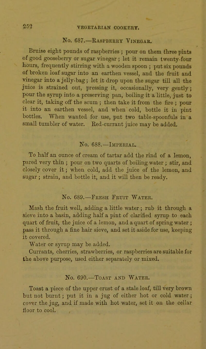 25^2 No. 687.—Kastberry Vinegar. Bruise eight pounds of raspberries ; pour on them three pints of good gooseberry or sugar vinegar ; let it remain twenty-four liours, frequently stirring -with a wooden spoon ; put six pounds of broken loaf sugar into an earthen vessel, and the fruit and vinegar into a jelly-bag; let it drop upon the sugar tiU all the juice is strained out, pressing it, occasionally, very gently; pour the syrup into a preserving pan, boiling it a little, just to clear it, taking off the scum ; then take it from the fire ; pour it into an earthen vessel, and when cold, bottle it in pint bottles. When wanted for use, put two table-spoonfuls in a small tumbler of water. Ked-currant juice may be added. No. 688.—Imperial. To half an oimce of cream of tartar add the rind of a lemon, pared very thin ; pour on two quarts of boiling water ; stir, and closely cover it; when cold, add the juice of the lemon, and sugar ; strain, and bottle it, and it will then be ready. No. 689.—Fresh Fruit Water. Mash the fruit well, adding a little water; rub it through a sieve into a basin, adding half a pint of clarified syrup to each quart of fruit, the juice of a lemon, and a quart of spring water ; pass it through a fine hair sieve, and set it aside for use, keeping it covered. Water or syrup may be added. Currants, cheri’ies, stiuwberries, or raspberries are suitable for the above purpose, used either separately or mixed. No. 690.—Toast and Water. Toast a piece of the upper crust of a stale loaf, till very brown but not burnt; put it in a jug of either hot or cold water; cover the jug, and if made mth hot water, set it on the cellar floor to cool.