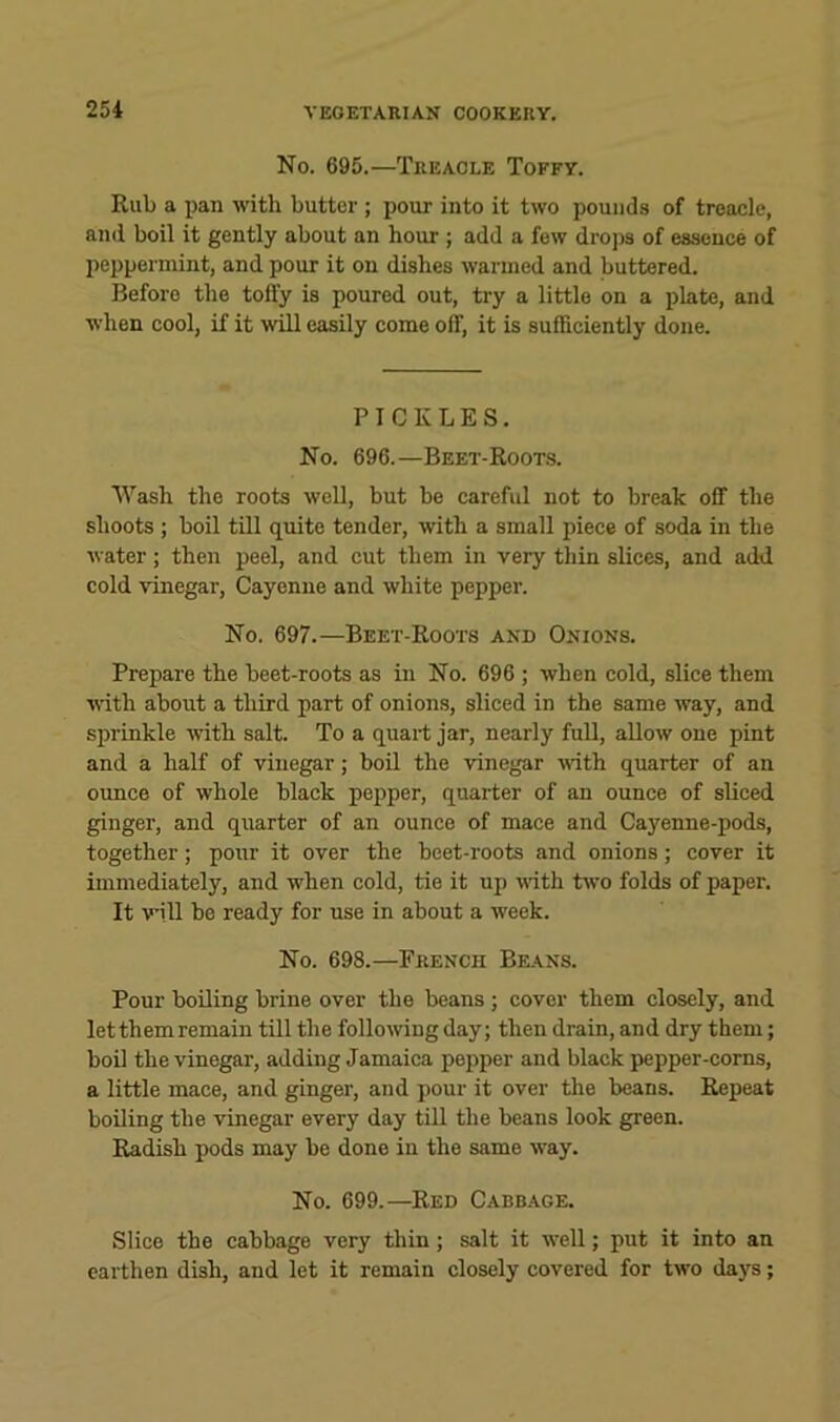 No. 695.—Treacle Toffy. Kub a jian with butter ; pour into it two pounds of treacle, and boil it gently about an hour ; add a few drojis of essence of peppermint, and pour it on dishes warmed and buttered. Before the tofly is poured out, try a little on a plate, and when cool, if it will easily come off, it is sufficiently done. PICKLES. No. 696.—Beet-Koots. Wash the roots well, but be careful not to break off the shoots ; boil till quite tender, with a small piece of soda in the water; then peel, and cut them in very thin slices, and add cold vinegar, Cayenne and white pepper. No. 697.—Beet-Roots and Onions. Prepare the beet-roots as in No. 696 ; when cold, slice them with about a third part of onion.s, sliced in the same way, and siirinkle ■with salt. To a quart jar, nearly full, allow one pint and a half of vinegar; boil the -vinegar udth quarter of an ounce of whole black pepper, quarter of an ounce of sliced ginger, and quarter of an ounce of mace and Cayenne-pods, together; pour it over the beet-roots and onions; cover it immediately, and when cold, tie it up vdth two folds of paper. It ■will be ready for use in about a week. No. 698.—French Beans. Pour boiling brine over the beans ; cover them closely, and let them remain till the following day; then drain, and dry them; boil the vinegar, adding Jamaica pepper and black pepper-corns, a little mace, and ginger, and pour it over the beans. Repeat boiling the -vinegar every day till the beans look green. Radish pods may be done in the same way. No. 699.—Red Cabbage. Slice the cabbage very thin; salt it well; put it into an earthen dish, and let it remain closely covered for two days;