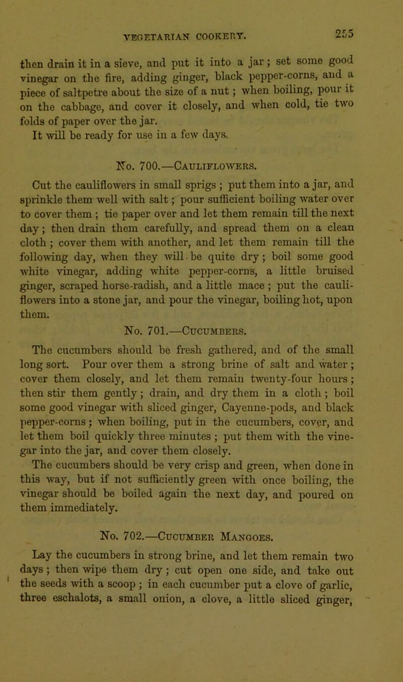then drain it in a sieve, and put it into a jar; set some good vinegar on the fire, adding ginger, black pepper-corns, and a piece of saltpetre about the size of a nut; when boiling, pour it on the cabbage, and cover it closely, and when cold, tie two folds of paper over the jar. It ■will be ready for use in a few days> ITo. 700.—Cauliflowers. Cut the cauliflowers in small sprigs ; put them into ajar, and sprinkle them well mth salt; pour sufficient boiling water over to cover them; tie paper over and let them remain till the next day; then drain them carefully, and spread them on a clean cloth ; cover them ivith another, and let them remain till the following day, when they 'will • be quite dry; boil some good white vinegar, adding ■white pepper-corns, a little bruised ginger, scraped horse-radish, and a little mace ; put the cauli- flowers into a stone jar, and poiw the ■vinegar, boiling hot, upon them. No. 701.—Cucumbers. The cucumbers should be fresh gathered, and of the small long sort. Pour over them a strong brine of salt and water; cover them closel)'', and let them remain twenty-four hours; then stir them gently; drain, and dry them in a cloth; boil some good vinegar ivith sliced ginger. Cayenne-pods, and black pepper-corns; when boiling, put in the cucumbers, cover, and let them boil quickly three minutes ; put them ■with the ■vine- gar into the jar, and cover them closely. The encumbers should be very crisp and green, when done in this way, but if not sufficiently green ■with once boUing, the vinegar should be boiled again the next day, and poured on them immediately. No. 702.—Cucumber Mangoes. Lay the cucumbers in strong brine, and let them remain two days; then wipe them dry; cut open one side, and take out ' the seeds with a scoop ; in each cucumber put a clove of garlic, three esehalots, a small onion, a clove, a little sliced ginger.