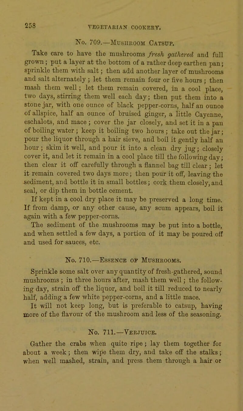 No. 709.—Musiiiioom Catsup. Take care to have the mushrooms fresh gathered and full grown; put a layer at the bottom of a rather deep earthen pan; sprinkle them with salt; then add another layer of mushrooms and salt alternately ; let them remain four or five hours ; then mash them well; let them remain covered, in a cool place, two days, stirring them well each day; then put them into a stone jar, with one ounce of black pepper-corns, half an ounce of allspice, half an ounce of bruised ginger, a little Cayenne, eschalots, and mace ; cover the jar closely, and set it in a pan of boiling water ; keep it boiling two hours ; take out the jar; pour the liquor through a hair sieve, and boil it gently half an hour; skim it well, and pour it into a clean dry jug; closely cover it, and let it remain in a cool place till the follo\ving day; then clear it off carefully through a flannel bag till clear; let it remain covered two days more; then pour it off, leaving the sediment, and bottle it in small bottles; cork them closely,and seal, or dip them in bottle cement. If kept in a cool dry place it may be preserved a long time. If from damp, or any other cause, any scum appears, beil it again with a few pepper-corns. The sediment of the mushrooms may be put into a bottle, and when settled a few days, a portion of it may be poured off and used for sauces, etc. No. 710.—Es.sencb of Mushrooms. Sprinkle some salt over any quantity of fresh-gathered, sound mushrooms ; in three hours after, mash them well; the follow- ing day, strain off the liquor, and boil it till reduced to nearly half, adding a few white pepper-corns, and a little maee. It will not keep long, but is preferable to catsup, having more of the flavour of the mushroom and less of the seasoning. No. 711.—Verjuice. Gather the crabs when quite ripe; lay them together for about a week; theu wipe them dry, and take off the stalks; when well mashed, strain, and press them through a hair or