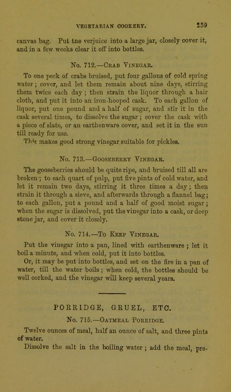 £59 canvas bag. Put tne verjuice into a large jar, closely cover it, and in a few weeks clear it off into bottles. No. 712.—Crab Yineoar. To one peck of crabs bruised, put four gallons of cold spring water; cover, and let them remain about nine days, stirring them twice each day; then strain the liquor through a hail' cloth, and put it into an iron-hooped cask. To each gallon of liquor, put one pound and a half of sugar, and stir it in the cask several times, to dissolve the sugar ; cover the cask ■with a piece of slate, or an earthenware cover, and set it in the sun till ready for use. Th’c makes good strong vinegar suitable for pickles. No. 713.—Gooseberry Vinegar. The gooseberries should be quite ripe, and bruised till all are broken; to each quart of pulp, put five pints of cold water, and let it remain two days, stirring it three times a day; then strain it through a sieve, and afterwards through a flannel bag; to each gallon, put a pound and a half of good moist sugar; when the sugar is dissolved, put the vinegar into a cask, or deep stone jar, and cover it closely. No. 714.—To Keep Vinegar. Put the vinegar into a pan, lined with earthenware ; let it boil a minute, and when cold, put it into bottles. Or, it may be put into bottles, and set on the fire in a pan of water, till the water boUs; when cold, the bottles should be well corked, and the vinegar ■will keep several years. PORRIDGE, GRUEL, ETC. No. 715.—Oatmeal 'Porridge. Twelve ounces of meal, half an ounce of salt, and three pints of water. Dissolve the salt in the boiling water; add the meal, pre-