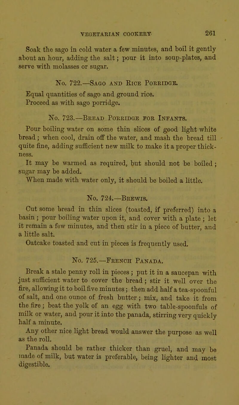 Soak the sago in cold water a few minutes, and boil it gently about an hour, adding the salt; pour it into soup-plates, and serve with molasses or sugar. No. 722.—Sago and Rice Porridge. Equal quantities of sago and ground rice. Proceed as with sago porridge. No. 723.—Bread Porridge for Infants. Pour boiling water on some thin slices of good light white bread; when cool, drain off the water, and mash the bread till quite fine, adding sufficient new milk to make it a proper thick- ness. It may be warmed as required, but should not be boiled; sugar may be added. When made with water only, it should be boiled a little. No. 724.—Brewis. Cut some bread in thin slices (toasted, if preferred) into a basin ; pour boiling water upon it, and cover with a plate ; let it remain a few minutes, and then stir in a piece of butter, and a little salt. Oatcake toasted and cut in pieces is frequently used. No. 725.—French Panada. Break a stale penny roll in pieces; put it in a saucepan with just sufficient water to cover the bread ; stir it well over the fire, allowing it to boil five minutes; then add half a tea-spoonful of salt, and one ounce of fresh butter; mix, and take it from the fire ; beat the yolk of an egg with two table-spoonfuls of milk or water, and pour it into the panada, stirring very quickly half a minute. Any other nice light bread would answer the purpose as well as the roll. Panada should be rather thicker than gruel, and may be made of milk, but water is preferable, being lighter and most digestible.