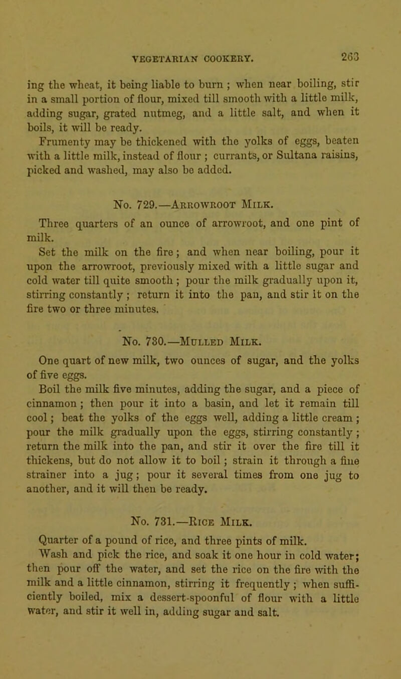 ing the wheat, it being liable to burn ; when near boiling, stir in a small portion of flour, mixed till smooth with a little milk, adding sugar, grated nutmeg, and a little salt, and when it boils, it will be ready. Frumenty may be thickened with the yolks of eggs, beaten with a little milk, instead of flour ; currants, or Sultana raisins, picked and washed, may also bo added. No. 729.—Arrowroot Milk. Three quarters of an ounce of arrowroot, and one pint of milk. Set the milk on the fire; and when near boiling, pour it upon the arrowroot, previously mixed with a little sugar and cold water till quite smooth ; pour the milk gradually upon it, stirring constantly ; return it into the pan, and stir it on the fire two or three minutes. No. 730.—Mclled Milk. One quart of new milk, two ounces of sugar, and the yolks of five eggs. Boil the milk five minutes, adding the sugar, and a piece of cinnamon; then pour it into a basin, and let it remain till cool; beat the yolks of the eggs well, adding a little cream ; pour the milk gradually upon the eggs, stiiring constantly; return the milk into the pan, and stir it over the fire till it thickens, but do not allow it to boil; strain it through a fine strainer into a jug; pour it several times from one jug to another, and it will then be ready. No. 731.—Rice Milk. Quarter of a pound of rice, and three pints of milk. Wash and pick the rice, and soak it one hour in cold water; then pour off the water, and set the rice on the fire with the milk and a little cinnamon, stirring it frequently ; when suffi- ciently boiled, mix a dessert-spoonful of flour with a little water, and stir it well in, adding sugar and salt.