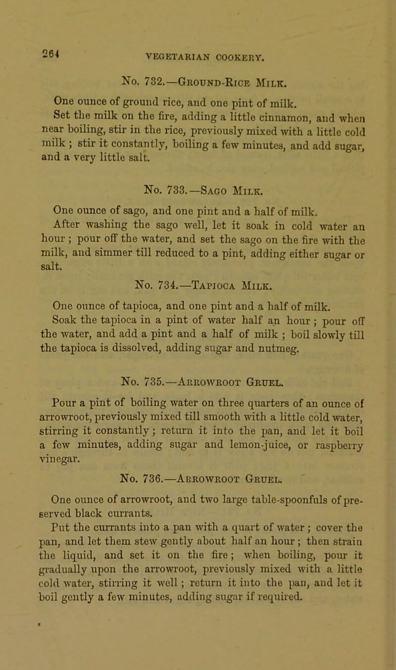 No. 732.—Grotjnd-Rice Milk. One ounce of ground rice, and one pint of milk. Set the milk on the fire, adding a little cinnamon, and when near boiling, stir in the rice, previously mixed with a little cold milk ; stir it constantly, boiling a few minutes, and add sugar, and a very little salt. No. 733.—Sago Milk. One ounce of sago, and one pint and a half of milk. After washing the sago well, let it soak in cold water an hour ; pour off the water, and set the sago on the fire with the milk, and simmer till reduced to a pint, adding either sugar or salt. No. 734.—Tapioca Milk. One ounce of tapioca, and one pint and a half of milk. Soak the tapioca in a pint of water half an hour ; pour off the water, and add a pint and a half of milk ; boil slowly till the tapioca is dissolved, adding sugar and nutmeg. No. 735.—Arrowroot Gruel. Pour a pint of boiling water on three quarters of an ounce of arrowroot, previously mixed till smooth with a little cold water, stirring it constantly; return it into the pan, and let it boil a few minutes, adding sugar and lemon-juice, or raspberry vinegar. No. 736.—Arrowroot Gruel. One ounce of arrowroot, and two large table-spoonfuls of pre- served black currants. Put the currants into a pan with a quart of water; cover the pan, and let them stew gently about half an hour; then strain the liquid, and set it on the fire; when boiling, pour it gradually upon the arrowi'oot, previously mixed with a little cold water, stirring it well; return it into the pan, and let it boil gently a few minutes, adding sugar if required.