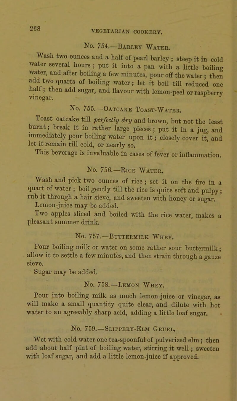 VEGETAUIAN COOKERY. No. 754.—Barley Water. Wash two ounces and a half of pearl barley ; steep it in cold water several hours ; put it into a pan with a little boiling water, and after boiling a few minutes, pour ofif the water; then add two quarts of boiling water; let it boil till reduced one half; then add sugar, and flavour with lemon-peel or raspben-y vinegar. ^ No. 755.—Oatcake Toast-Water. Toast oatcake till 'perfectly dry and brown, but not the least burnt; break it in rather large pieces; put it in a jug, and immediately pour boihng water upon it; closely cover it, and let it remain till cold, or nearly so. This beverage is invaluable in cases of fever or inflammation. No. 756.—Rice Water. Wash and pick two ounces of rice; set it on the fire in a quart of water; boil gently till the rice is quite soft and pulpy; rub it through a hair sieve, and sweeten with honey or sugar. Lemon-juice may be added. Two apples sliced and boiled with the rice water, makes a pleasant summer drink. No. 757.—Buttermilk Whey. Pour boiling milk or water on some rather sour buttermilk; allow it to settle a few minutes, and then strain through a gauze sieve. Sugar may be added. No. 758.—Lemon Whey. Pour into boiling milk as much lemon-juice or vinegar, as will make a small quantity quite clear, and dilute Avith hot water to an agreeably sharp acid, adding a little loaf sugar. No. 759.—Slippery-Elm Gruel. Wet with cold water one tea-spoonful of pulverized elm; then add about half pint of boiling water, stirring it well; sweeten with loaf sugar, and add a little lemon-juice if approved.