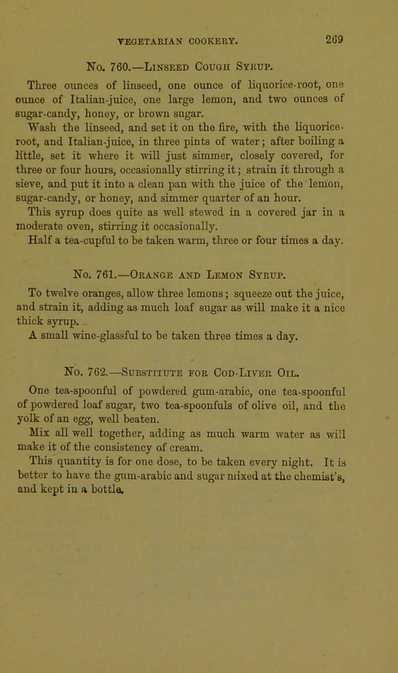 No. 760.—Linseed Cough Syrup. Three ounces of linseed, one ounce of liquorice-root, one ounce of Italian-juice, one large lemon, and two ounces of sugar-candy, honey, or brown sugar. Wash the linseed, and set it on the fire, with the Hquorice- root, and Italian-juice, in three pints of water; after boiling a little, set it where it will just simmer, closely covered, for three or four hours, occasionally stirring it; strain it through a sieve, and put it into a clean pan with the juice of the leihon, sugar-candy, or honey, and simmer quarter of an hour. This syrup does quite as well stewed in a covered jar in a moderate oven, stirring it occasionally. Half a tea-cupful to be taken warm, three or four times a day. No. 761.—Orange and Lemon Syrup. To twelve oranges, allow three lemons; squeeze out the juice, and strain it, adding as much loaf sugar as ivill make it a nice thick syrup. A small wine-glassful to be taken three times a day. No. 762.—Substitute for Cod-Liver Oil. One tea-spoonful of powdered gum-arabic, one tea-spoonful of powdered loaf sugar, two tea-spoonfuls of olive oil, and the yolk of an egg, well beaten. Mix all well together, adding as much warm water as will make it of the consistency of cream. This quantity is for one dose, to be taken every night. It is better to have the gum-arabic and sugar mixed at the chemist’s, and kept iu a bottle.