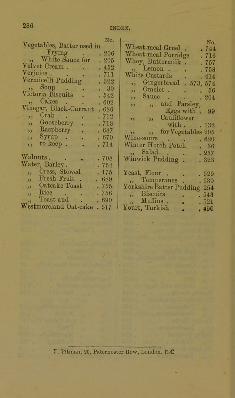 INDEX. Vegetables, Batter used in Frying . . 206 „ White Sauce for . 205 Velvet Cream . . . 452 Verjuice . . . .711 Vermicelli Pudding . 322 „ Soup . . .30 Victoria Biscuits . . 542 ,, Cakes . . .602 Vinegar, Black-Currant . 686 ,, Crab . . .712 ,, Gooseberry . .713 „ Raspberry . . 687 „ Syrup . . .670 ,, to keep . . .714 Walnuts.... 708 Water, Barley. .754 ,, Cress, Stewed . 175 ,, Fresh Fruit . . 689 ,, Oatcake Toast . 755 Rice . . .756 ,, Toast and . . 690 Westmoreland Oat-cake .517 Wheat-meal Gruel . . 744 Wheat-meal Porridge . 716 Whey, Buttermilk . . 757 ,, Lemon . . . 753 White Custards . . 414 ,, Gingerbread . 573, 574 ,, Omelet . . .56 ,, Sauce . . . 204 ,, ,, and Parsley, Eggs with . 99 ,, ,, Cauliflower wth . . 132 ,, ,, for Vegetables 205 Wine-sours . . . 620 Winter Hotch Potch . 36 ,, Salad . . . 237 Winmck Pudding . . 323 Yeast, Flour . . . 529 ,, Temperance . . 530 Yorkshire Batter Pudding 254 ,, Biscuits . . 543 ,, Muffins . . . 521 Yoiu't, Turkish . , 49C F. Pitman, 20, Paternoster Row, Loudon. E.C