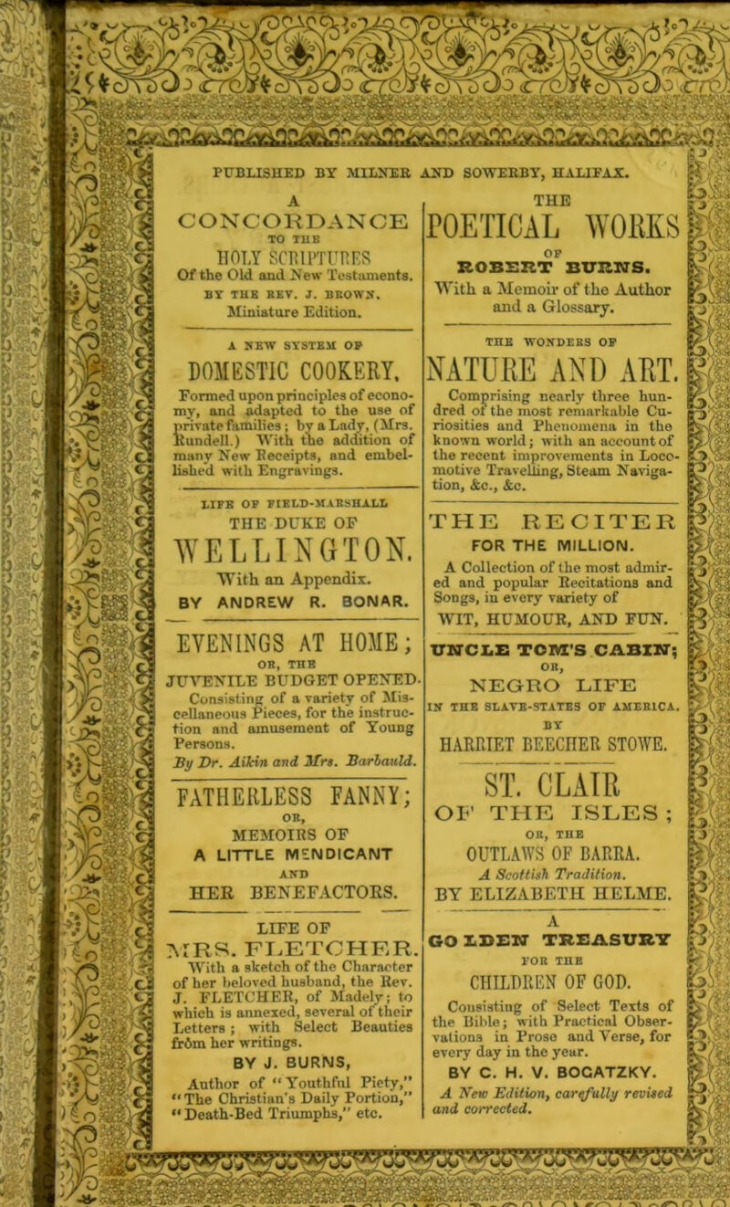 CONCORDANCE TO TUB HOLY SCRIPTURES Of the Old and .New Testaments. BY THE HEV. J. BEOWS, Miniature Edition. DOMESTIC COOKERY. Formed upon principles of econo- my, and adapted to the use of private families; by a Lady, (Mrs. Kundell.) With the addition of many New Receipts, and embel- lished with Engravings. LIFE OF FIELD-MARSHALL THE DUKE OF WELLINGTON. PUBLISHED BY MILNEB AND SOWEBBY, HALIFAX. With an Appendix. BY ANDREW R. BONAR. EVENINGS AT HOME; OR, THE JUVENILE BUDGET OPENED Consisting of a variety of Mis- cellaneous Pieces, for the instruc- tion and amusement of Young Persons. By Dr. Ailcin and Mrs. Barbauld. FATHERLESS FANNY; on, MEMOIRS OF A LITTLE MENDICANT AND HER BENEFACTORS. LIFE OF MRS. FLETCHER. With a sketch of the Character of her beloved husband, the Rev. J. FLETCHER, of Madely; to which is annexed, several of their Letters ; with Select Beauties fr6m her writings. BY J. BURNS, Author of “Youthful Piety,” “The Christian's Daily Portion,”  Death-Bed Triumphs,” etc. THE POETICAL WORKS OF ROBERT BURNS. With a Memoir of the Author and a Glossary. THE WONDEKS OF NATURE AND ART. Comprising nearly three hun- dred ot the most remarkable Cu- riosities and Phenomena in the known world; with an account of the recent improvements in Loco- motive Travelling, Steam Naviga- tion, &c., &c. THE RECITER FOR THE MILLION. A Collection of the most admir- ed and popular Recitations and Songs, in every variety of WIT, HUMOUR, AND FUN. UNCLE TOM’S CASIN’; OK, NEGRO LIFE IN THB SLAVB-STATES OF AMERICA. BY HARRIET BEECHER STOWE. ST. CLAIR OF THE ISLES ; OB, THB OUTLAWS OF BARRA. A Scottish Tradition. BY ELIZABETH HELME. GO LBEN TREASURY FOR THE CHILDREN OF GOD. Consisting of Select Texts of the Bible; with Practical Obser- vations in Prose and Verse, for every day in the year. BY C. H. V. BOCATZKY. A New Edition, carefully revised and corrected. O l /N 1 ,