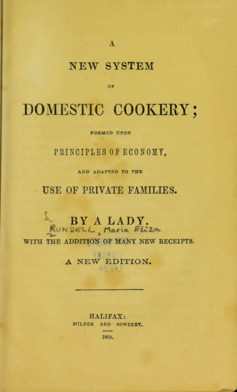 A NEW SYSTEM OF DOMESTIC COOKERY; FORMED UPON PRINCIPLES OF ECONOMY, AND ADAPTED TO THE USE OF PRIVATE FAMILIES. BY A LADY. KuNi)fcrt-C rwU V > WITH THE ADDITION OF MANY NEW RECEIPTS. A NEW EDITION. HALIFAX: MILNER AND SOWERBY. mu.