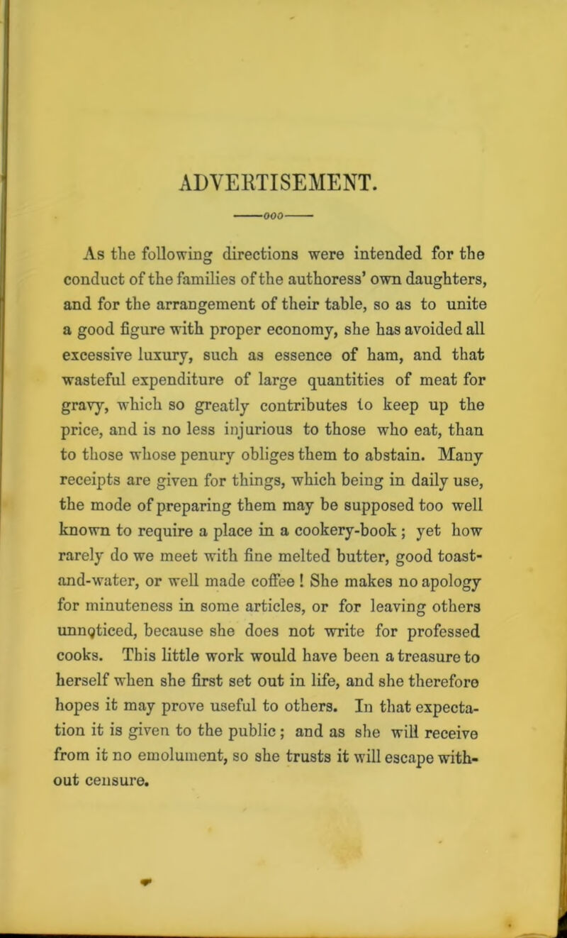 ADVERTISEMENT. As tlie following directions were intended for the conduct of the families of the authoress’ own daughters, and for the arrangement of their table, so as to unite a good figure with proper economy, she has avoided all excessive luxury, such as essence of ham, and that wasteful expenditure of large quantities of meat for gravy, which so greatly contributes to keep up the price, and is no less injurious to those who eat, than to those whose penury obliges them to abstain. Many receipts are given for things, which being in daily use, the mode of preparing them may be supposed too well known to require a place in a cookery-book ; yet how rarely do we meet with fine melted butter, good toast- and-water, or well made coffee ! She makes no apology for minuteness in some articles, or for leaving others unnqticed, because she does not write for professed cooks. This little work would have been a treasure to herself when she first set out in life, and she therefore hopes it may prove useful to others. In that expecta- tion it is given to the public ; and as she will receive from it no emolument, so she trusts it will escape with- out censure.