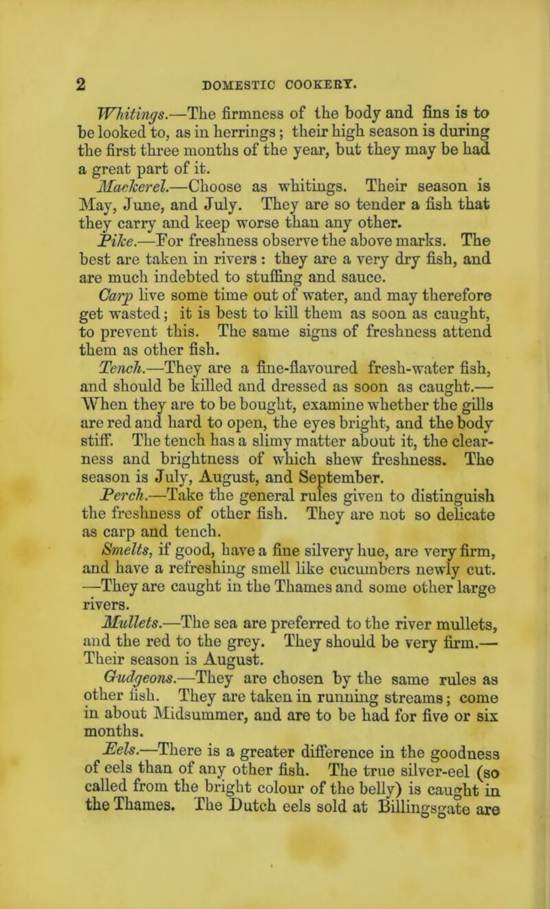Whitings.—The firmness of the body and fins is to be looked to, as in herrings; their high season is during the first three months of the year, but they may be had a great part of it. Macicerel.—Choose as whitings. Their season is May, June, and July. They are so tender a fish that they carry and keep worse than any other. Pike.—Tor freshness observe the above marks. The best are taken in rivers : they are a very dry fish, and are much indebted to stuffing and sauce. Carp live some time out of water, and may therefore get wasted; it is best to kill them as soon as caught, to prevent this. The same signs of freshness attend them as other fish. Tench.—They are a fine-flavoured fresh-water fish, and should be killed and dressed as soon as caught.— When they are to be bought, examine whether the gills are red and hard to open, the eyes bright, and the body stiff. The tench has a slimy matter about it, the clear- ness and brightness of which shew freshness. The season is July, August, and September. Perch.—Take the general rules given to distinguish the freshness of other fish. They are not so delicate as carp and tench. Smelts, if good, have a fine silvery hue, are very firm, and have a refreshing smell like cucumbers newly cut. —They are caught in the Thames and some other large rivers. Mullets.—The sea are preferred to the river mullets, and the red to the grey. They should be very firm.— Their season is August. Gudgeons.—They are chosen by the same rules as other fish. They are taken in running streams; come in about Midsummer, and are to be had for five or six months. Eels.—There is a greater difference in the goodness of eels than of any other fish. The true silver-eel (so called from the bright colour of the belly) is caught in the Thames. The Dutch eels sold at Billingsgate are