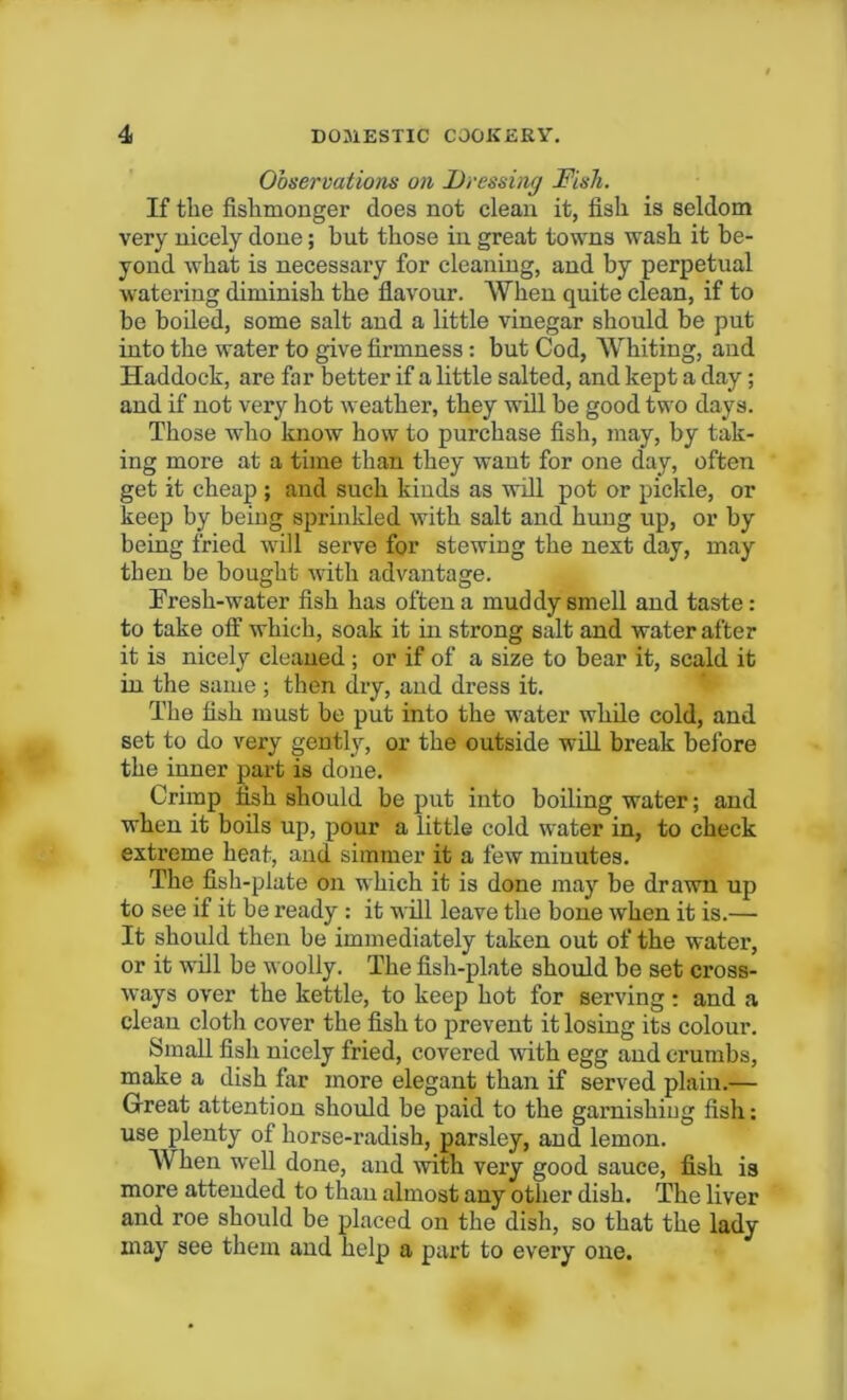 Observations on Dressing Dish. If the fishmonger does not clean it, fish is seldom very nicely done; but those in great towns wash it be- yond what is necessary for cleaning, and by perpetual watering diminish the flavour. AVhen quite clean, if to be boiled, some salt and a little vinegar should be put into the water to give firmness: but Cod, Whiting, and Haddock, are far better if a little salted, and kept a day; and if not very hot weather, they will be good two days. Those who know how to purchase fish, may, by tak- ing more at a time than they want for one day, often get it cheap ; and such kinds as will pot or pickle, or keep by being sprinkled with salt and hung up, or by being fried will serve for stewing the next day, may then be bought with advantage. Fresh-water fish has often a muddy smell and taste: to take off which, soak it in strong salt and water after it is nicely cleaned ; or if of a size to bear it, scald it in the same; then dry, and dress it. The fish must be put into the water while cold, and set to do very gently, or the outside will break before the inner part is done. Crimp fish should be put into boiling water; and when it boils up, pour a little cold water in, to check extreme heat, and simmer it a few minutes. The fish-plate on which it is done may be drawn up to see if it be ready : it will leave the bone when it is.— It should then be immediately taken out of the water, or it will be woolly. The fish-plate should be set cross- ways over the kettle, to keep hot for serving: and a clean cloth cover the fish to prevent it losing its colour. Small fish nicely fried, covered with egg and crumbs, make a dish far more elegant than if served plain.— Great attention should be paid to the garnishing fish: use plenty of horse-radish, parsley, and lemon. AVhen well done, and with very good sauce, fish is more attended to than almost any other dish. The liver and roe should be placed on the dish, so that the lady may see them and help a part to every one.