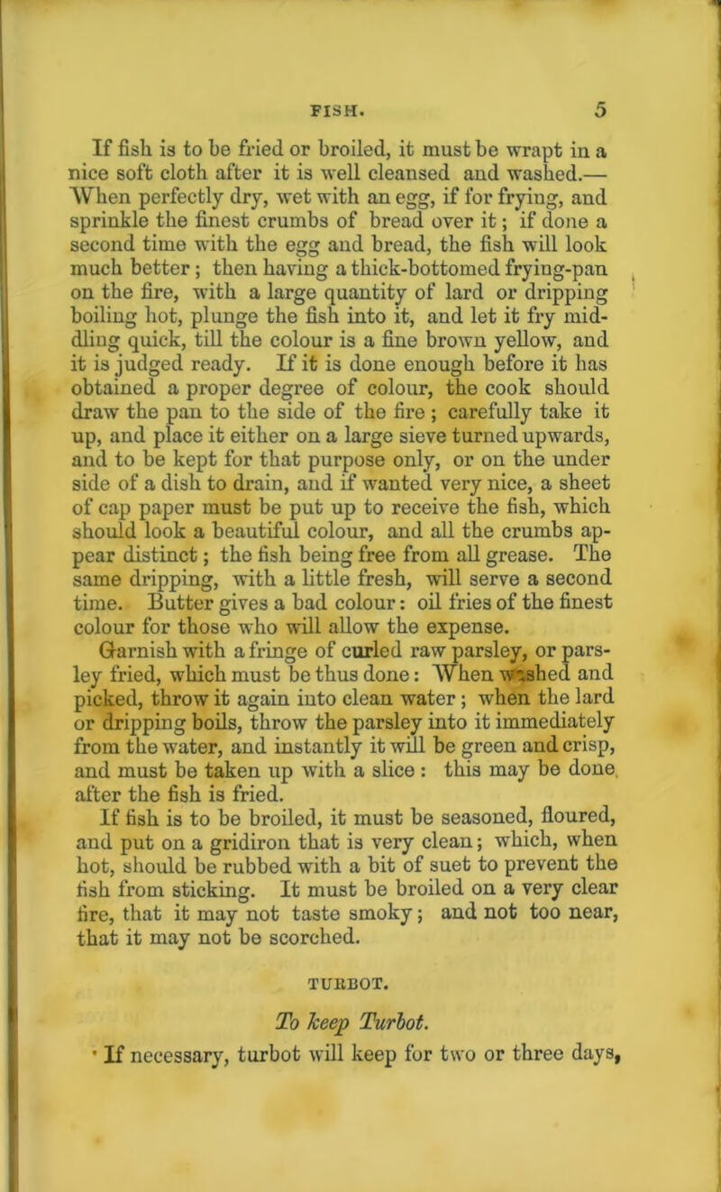 If fisli is to be fried or broiled, it must be wrapt iu a nice soft cloth after it is well cleansed and washed.— When perfectly dry, wet with an egg, if for frying, and sprinkle the finest crumbs of bread over it; if done a second time with the egg and bread, the fish will look much better; then having a thick-bottomed frying-pan on the fire, with a large quantity of lard or dripping boiling hot, plunge the fish into it, and let it fry mid- dling quick, till the colour is a fine brown yellow, and it is judged ready. If it is done enough before it has obtained a proper degree of colour, the cook should draw the pan to the side of the fire ; carefully take it up, and place it either on a large sieve turned upwards, and to be kept for that purpose only, or on the under side of a dish to drain, and if wanted very nice, a sheet of cap paper must be put up to receive the fish, which should look a beautiful colour, and all the crumbs ap- pear distinct; the fish being free from all grease. The same dripping, with a little fresh, will serve a second time. Butter gives a bad colour: oil fries of the finest colour for those who will allow the expense. Garnish with a fringe of curled raw parsley, or pars- ley fried, which must be thus done: When washed and picked, throw it again into clean water ; when the lard or dripping boils, throw the parsley into it immediately from the water, and instantly it will be green and crisp, and must be taken up with a slice : this may be done, after the fish is fried. If fish is to be broiled, it must be seasoned, floured, and put on a gridiron that is very clean; which, when hot, should be rubbed with a bit of suet to prevent the fish from sticking. It must be broiled on a very clear fire, that it may not taste smoky; and not too near, that it may not be scorched. TURBOT. To keep Turbot. • If necessary, turbot will keep for two or three days,