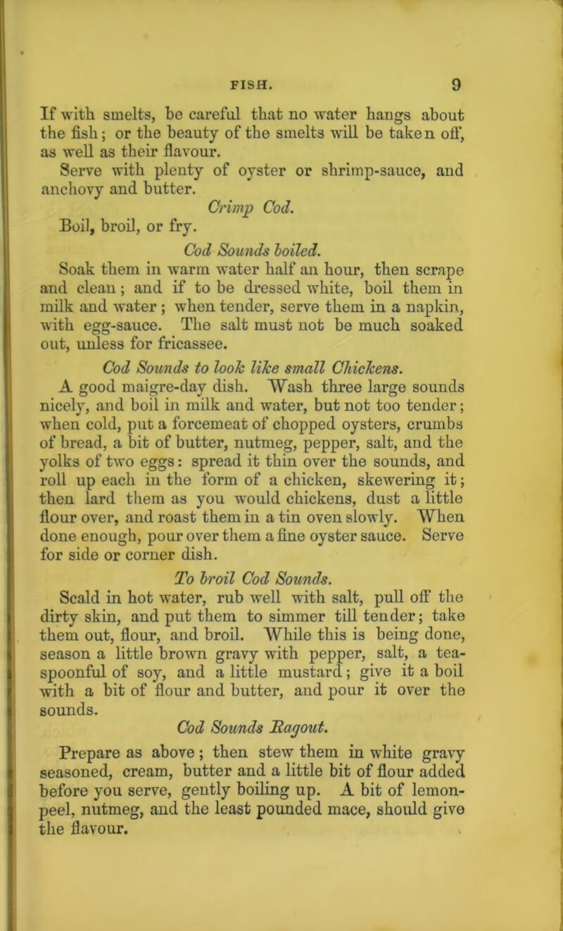 If with smelts, be careful that no water hangs about the fish; or the beauty of the smelts will be take n oft, as well as their flavour. Serve with plenty of oyster or shrimp-sauce, and anchovy and butter. Crimp Cod. Boil, broil, or fry. Cod Sounds boiled. Soak them in warm water half an hour, then scrape and clean; and if to be dressed white, boil them in milk and water ; when tender, serve them in a napkin, with egg-sauce. The salt must not be much soaked out, unless for fricassee. Cod Sounds to look like small Chickens. A good maigre-day dish. Wash three large sounds nicely, and boil in milk and water, but not too tender; when cold, put a forcemeat of chopped oysters, crumbs of bread, a bit of butter, nutmeg, pepper, salt, and the yolks of two eggs: spread it thin over the sounds, and roll up each in the form of a chicken, skewering it; then lard them as you would chickens, dust a little flour over, and roast them in a tin oven slowly. When done enough, pour over them a fine oyster sauce. Serve for side or corner dish. To broil Cod Sounds. Scald in hot water, rub well with salt, pull off the dirty skin, and put them to simmer till tender; take them out, flour, and broil. While this is being done, season a little brown gravy with pepper, salt, a tea- spoonful of soy, and a little mustard; give it a boil with a bit of flour and butter, and pour it over the sounds. Cod Sounds Ragout. Prepare as above; then stew them in white gravy seasoned, cream, butter and a little bit of flour added before you serve, gently boiling up. A bit of lemon- peel, nutmeg, and the least pounded mace, should give the flavour.