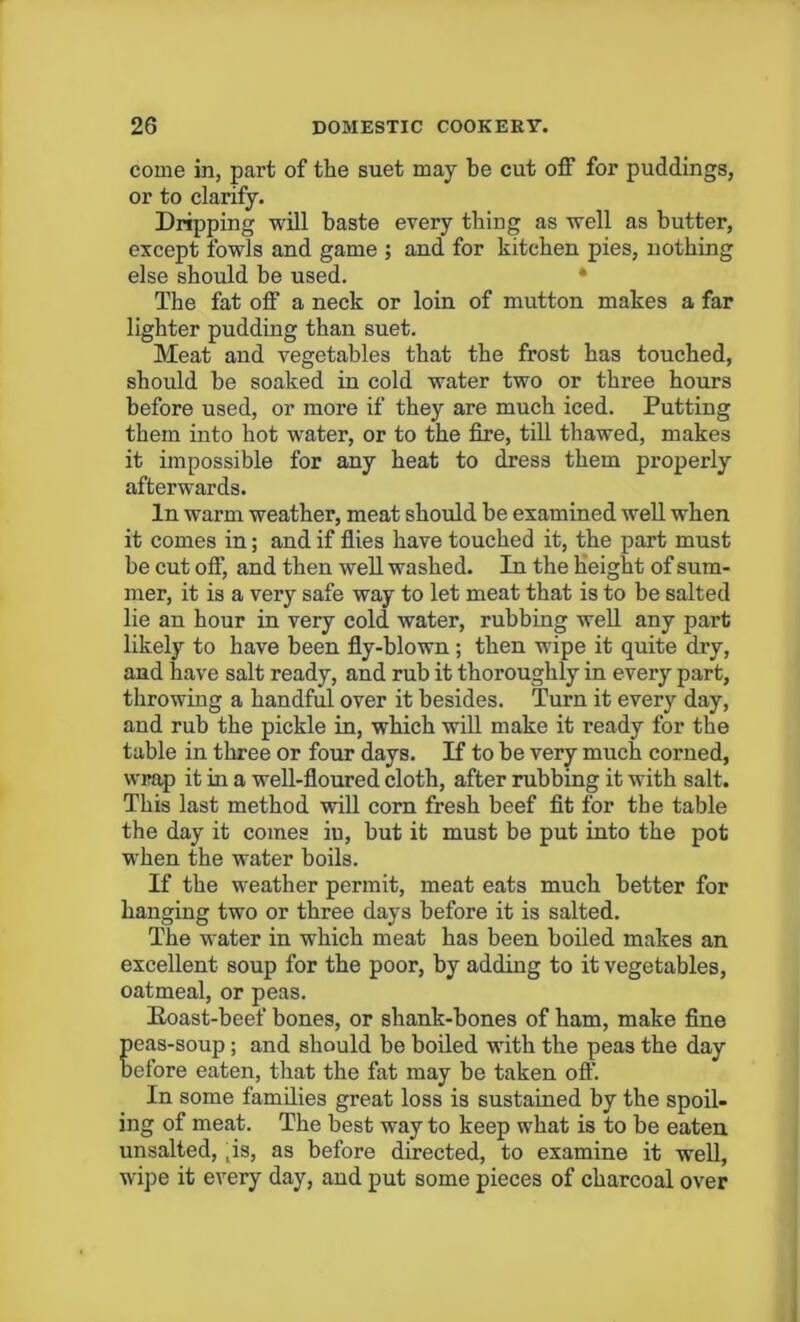 come in, part of the suet may be cut off for puddings, or to clarify. Dripping will baste every thing as well as butter, except fowls and game ; and for kitchen pies, nothing else should be used. The fat off a neck or loin of mutton makes a far lighter pudding than suet. Meat and vegetables that the frost has touched, should be soaked in cold water two or three hours before used, or more if they are much iced. Putting them into hot water, or to the fire, till thawed, makes it impossible for any heat to dress them properly afterwards. In warm weather, meat should be examined well when it comes in; and if flies have touched it, the part must be cut off, and then well washed. In the height of sum- mer, it is a very safe way to let meat that is to be salted lie an hour in very cold water, rubbing well any part likely to have been fly-blown; then wipe it quite dry, and have salt ready, and rub it thoroughly in every part, throwing a handful over it besides. Turn it every day, and rub the pickle in, which will make it ready for the table in three or four days. If to be very much corned, wrap it in a well-floured cloth, after rubbing it with salt. This last method will corn fresh beef fit for the table the day it comes in, hut it must be put into the pot when the water boils. If the weather permit, meat eats much better for hanging two or three days before it is salted. The water in which meat has been boiled makes an excellent soup for the poor, by adding to it vegetables, oatmeal, or peas. Poast-beef bones, or shank-bones of ham, make fine peas-soup; and should be boiled with the peas the day before eaten, that the fat may be taken off. In some families great loss is sustained by the spoil- ing of meat. The best way to keep what is to be eaten unsalted, , is, as before directed, to examine it well, wipe it every day, and put some pieces of charcoal over