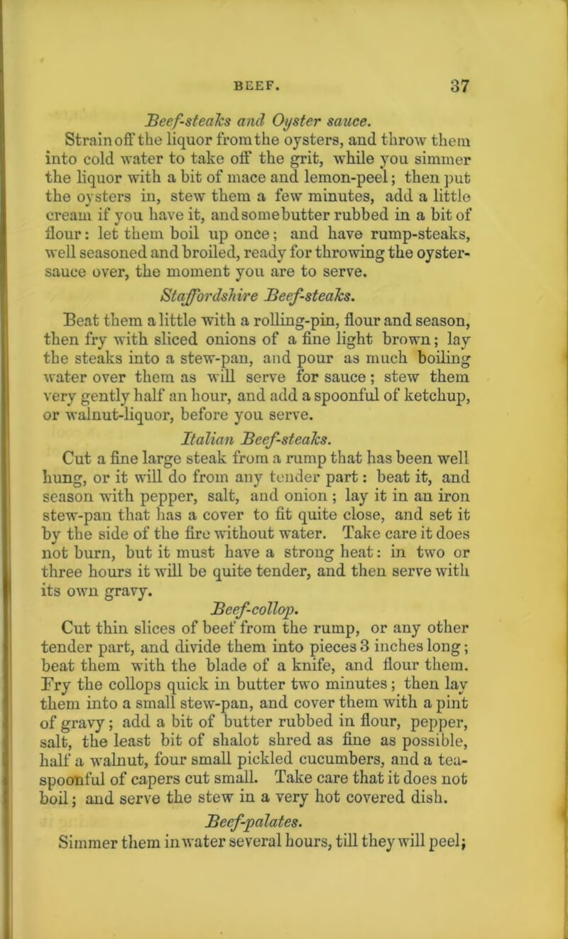 Beef-stealcs and Oyster sauce. Strainoff the liquor from the oysters, and throw them into cold water to take off the grit, while you simmer the liquor with a bit of mace and lemon-peel; then put the oysters in, stew them a few minutes, add a little cream if you have it, andsomebutter rubbed in a bit of flour: let them boil up once; and have rump-steaks, well seasoned and broiled, ready for throwing the oyster- sauce over, the moment you are to serve. Staffordshire Beefsteaks. Beat them a little with a rolling-pin, flour and season, then fry with sliced onions of a fine light brown; lay the steaks into a stew-pan, and pour as much boiling water over them as will serve for sauce; stew them very gently half an hour, and add a spoonful of ketchup, or walnut-liquor, before you serve. Italian Beefsteaks. Cut a fine large steak from a rump that has been well hung, or it will do from any tender part: beat it, and season with pepper, salt, and onion ; lay it in an iron stew-pan that lias a cover to fit quite close, and set it by the side of the fire without water. Take care it does not burn, but it must have a strong heat: in two or three hours it will be quite tender, and then serve with its own gravy. Beef-collop. Cut thin slices of beef from the rump, or any other tender part, and divide them into pieces 3 inches long; beat them with the blade of a knife, and flour them. Fry the collops quick in butter two minutes; then lay them into a small stew-pan, and cover them with a pint of gravy; add a bit of butter rubbed in flour, pepper, salt, the least bit of shalot shred as fine as possible, half a walnut, four small pickled cucumbers, and a tea- spoonful of capers cut small. Take care that it does not boil j and serve the stew in a very hot covered dish. Beef-palates. Simmer them in water several hours, till they will peel}
