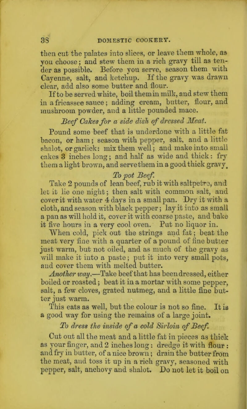 then cut the palates into slices, or leave them whole, as you choose; and stew them in a rich gravy till as ten- der as possible. Before you serve, season them with Cayenne, salt, and ketchup. If the gravy was drawn clear, add also some butter and flour. If to be served white, boil them in milk, and stew them in a fricassee sauce; adding cream, butter, flour, and mushroom powder, and a little pouuded mace. Beef Calces for a side dish of dressed Meat. Pound some beef that is underdone with a little fat bacon, or ham; season with pepper, salt, and a little shnlot, orgarlick: mix them well; and make into small cakes 3 inches long; and half as wide and thick: fry them a light brown, and serve them in a good thick gravy. To pot Beef. Take 2 pounds of lean beef, rub it with saltpetro, and let it lie one night; then salt with common salt, and cover it with water 4 days in a small pan. Dry it with a cloth, and season with black pepper; lay it into as small a pan as will hold it, cover it with coarse paste, and bake it five hours in a very cool oven. Put no liquor in. When cold, pick out the strings and fat; beat the meat very fine with a quarter of a pound of fine butter just warm, but not oiled, and as much of the gravy as will make it into a paste; put it into very small pots, and cover them with melted butter. Another way.—Take beef that has been dressed, either boiled or roasted; beat it in a mortar with some pepper, salt, a few cloves, grated nutmeg, and a little fine but- ter just warm. This eats as well, but the colour is not so fine. It is a good way for using the remains of a large joint. To dress the inside of a cold Sirloin of Beef . Cut out all the meat and a little fat in pieces as thick as your finger, and 2 inches long: dredge it with flour : and fry in butter, of a nice brown; drain the butter from the meat, and toss it up in a rich gravy, seasoned with pepper, salt, anchovy and shalot. Do not let it boil on