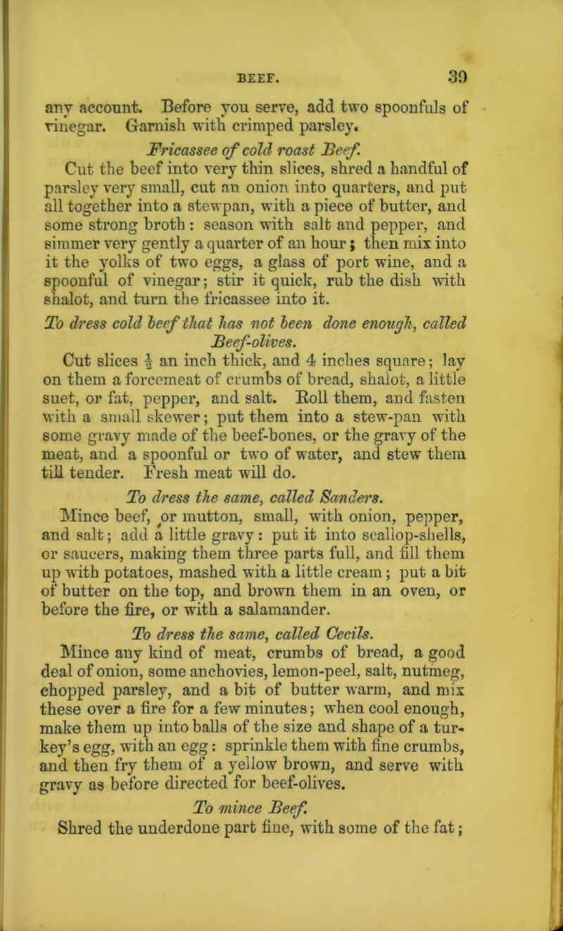 any account. Before you serve, add two spoonfuls of vinegar. Garnish with crimped parsley. Fricassee of cold roast Beef. Cut the beef into very thin slices, shred a handful of parsley very small, cut an ouion into quarters, and put all together into a stewpan, with a piece of butter, and some strong broth : season with salt and pepper, and simmer very gently a quarter of an hour; then mix into it the yolks of two eggs, a glass of port wine, and a spoonful of vinegar; stir it quick, rub the dish with shalot, and turn the fricassee into it. To dress cold beef that has not been done enough, called Beef-olives. Cut slices | an inch thick, and 4 inches square; Jay on them a forcemeat of crumbs of bread, shalot, a little suet, or fat, pepper, and salt. Roll them, and fasten with a small skewer; put them into a stew-pan with some gravy made of the beef-bones, or the gravy of the meat, and a spoonful or two of water, and stew them till tender. Fresh meat will do. To dress the same, called Sanders. Mince beef, yor mutton, small, with onion, pepper, and salt; add a little gravy : put it into scallop-shells, or saucers, making them three parts full, and fill them up with potatoes, mashed with a little cream ; put a bit of butter on the top, and brown them in an oven, or before the fire, or with a salamander. To dress the same, called Cecils. Mince any kind of meat, crumbs of bread, a good deal of onion, some anchovies, lemon-peel, salt, nutmeg, chopped parsley, and a bit of butter warm, and mix these over a fire for a few minutes; when cool enough, make them up into balls of the size and shape of a tur- key’s egg, with an egg: sprinkle them with fine crumbs, and then fry them of a yellow brown, and serve with gravy as before directed for beef-olives. To mince Beef. Shred the underdone part fine, with some of the fat;