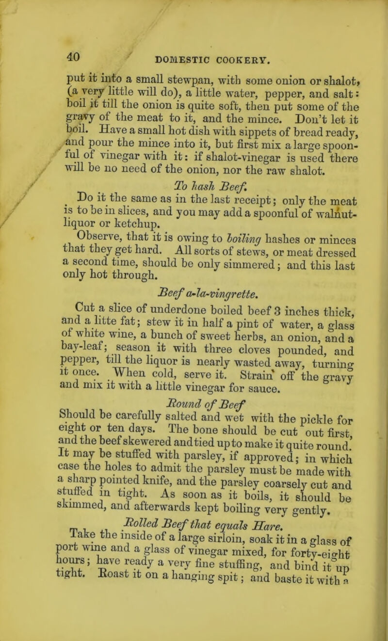 put it into a small stewpan, with some onion or shalot> (a very little will do), a little water, pepper, and salt: boil it till the onion is quite soft, then put some of the gravy of the meat to it, and the mince. Don’t let it boil. Have a small hot dish with sippets of bread ready, and pour the mince into it, but first mix a large spoon- ful of vinegar with it: if shalot-vinegar is used there will be no need of the onion, nor the raw shalot. To hash Beef. Do it the same as in the last receipt; only the meat is to be in slices, and you may add a spoonful of walnut- liquor or ketchup. Observe, that it is owing to lolling hashes or minces that they get hard. All sorts of stews, or meat dressed a second time, should be only simmered; and this last only hot through. Beef a-la-vingrette. Cut a slice of underdone boiled beef 3 inches thick, and a litte fat; stew it in half a pint of water, a glass of white wine, a bunch of sweet herbs, an onion, and a bay-leaf; season it with three cloves pounded, and pepper, till the liquor is nearly wasted away, turning it once. When cold, serve it. Strain off the gravy and mix it with a little vinegar for sauce. Bound of Beef Should be carefully salted and wet with the pickle for eight or ten days. The bone should be cut out first and the beef skewered and tied up to make it quite round.’ It may be stuffed with parsley, if approved; in which case the holes to admit the parsley must be made with a sharp pointed knife, and the parsley coarsely cut and stuffed m tight. As soon as it boils, it should be siiimmed, and afterwards kept boiling very gently. _ Boiled Beef that equals Hare. l ake the inside of a large sirloin, soak it in a glass of port wine and a glass of vinegar mixed, for forty-ei^ht ^XS; tT* T-l y a flue atuffin®> antl bind it°up tight. Koast it on a hanging spit; and baste it with a
