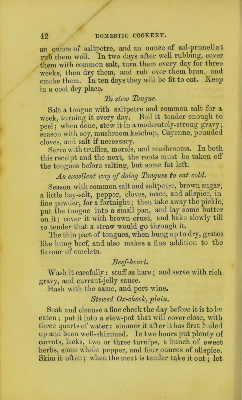 an ounce of saltpetre, and an ounce of sal-prunella; rub them well. In two days after well rubbing, cover them with common salt, turn them every day for three weeks, then dry them, and rub over them bran, and smoke them. In ten days they will be fit to eat. Keep in a cool dry place. To stew Tongue. Salt a tongue with saltpetre aud common salt for a week, turning it every day. Boil it tender enough to peel; when done, stew it in a moderatelv-strong gravy; season with soy, mushroom ketchup, Cayenne, pounded cloves, and salt if necessary. Serve with truffles, morels, and mushrooms. In both this receipt and the next, the roots must be taken off the tongues before salting, but some fat left. An excellent wag of doing Tongues to eat cold. Season with common salt and saltpetre, brown sugar, a little bay-salt, pepper, cloves, mace, and allspice, in fine powder, for a fortnight; then take away the pickle, put the tongue into a small pan, and lay some butter on it; cover it with brown crust, and bake slowly till so tender that a straw would go through it. The thin part of tongues, when hung up to dry, grates like hung beef, and also makes a fine addition to the flavour of omelets. Beef-heart. Wash it carefully: stuff as hare; and serve with rich gravy, and currant-jelly sauce. Hash with the same, and port wine. Stewed Ox-chee7c, plain. Soak and cleanse a fine cheek the day before it is to be eaten; put it into a stew-pot that will cover close, with three quarts of water: simmer it after it has first boiled up and been well-skimmed. In two hours put plenty of carrots, leeks, two or three turnips, a bunch of sweet herbs, some whole pepper, and four ounces of allspice. Skim it often; when the meat is tender take it out; let