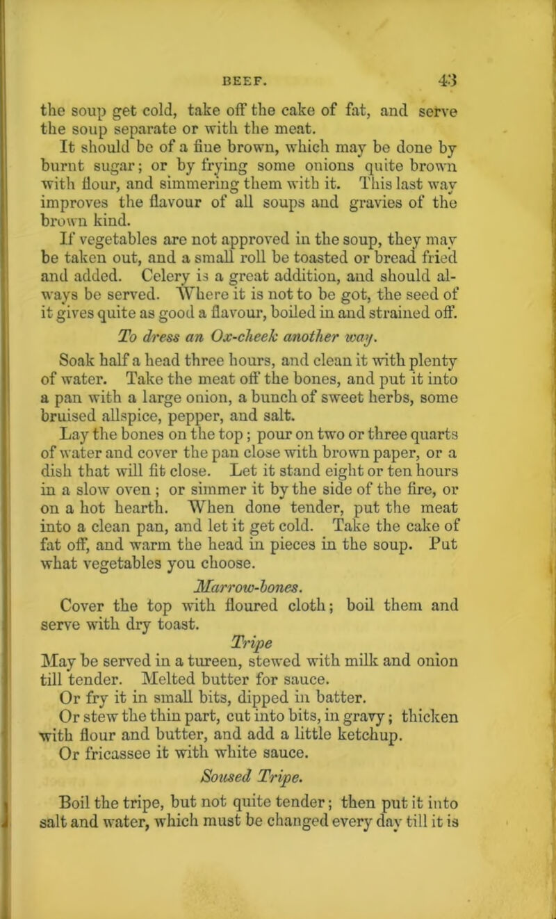 the soup get cold, take off the cake of fat, and serve the soup separate or with the meat. It should be of a fiue brown, which may be done by burnt sugar; or by frying some onions quite brown with Hour, and simmering them with it. This last way improves the flavour of all soups and gravies of the brown kind. If vegetables are not approved in the soup, they may be taken out, and a small roll be toasted or bread fried and added. Celery is a great addition, and should al- ways be served. Where it is not to be got, the seed of it gives quite as good a flavour, boiled in and strained off. To dress an Ox-cheek another way. Soak half a head three hours, and clean it with plenty of water. Take the meat off the bones, and put it into a pan with a large onion, a bunch of sweet herbs, some bruised allspice, pepper, and salt. Lay the bones on the top; pour on two or three quarts of water and cover the pan close with brown paper, or a dish that will fit close. Let it stand eight or ten hours in a slow oven ; or simmer it by the side of the fire, or on a hot hearth. When done tender, put the meat into a clean pan, and let it get cold. Take the cake of flit off, and warm the head in pieces in the soup. Put what vegetables you choose. Marrow-hones. Cover the top with floured cloth; boil them and serve with dry toast. Tripe May be served in a tureen, stewed with milk and onion till tender. Melted butter for sauce. Or fry it in small bits, dipped in batter. Or stew the thin part, cut into bits, in gravy; thicken ■with flour and butter, and add a little ketchup. Or fricassee it with white sauce. Soused Tripe. Boil the tripe, but not quite tender; then put it into salt and water, which must be changed every day till it is