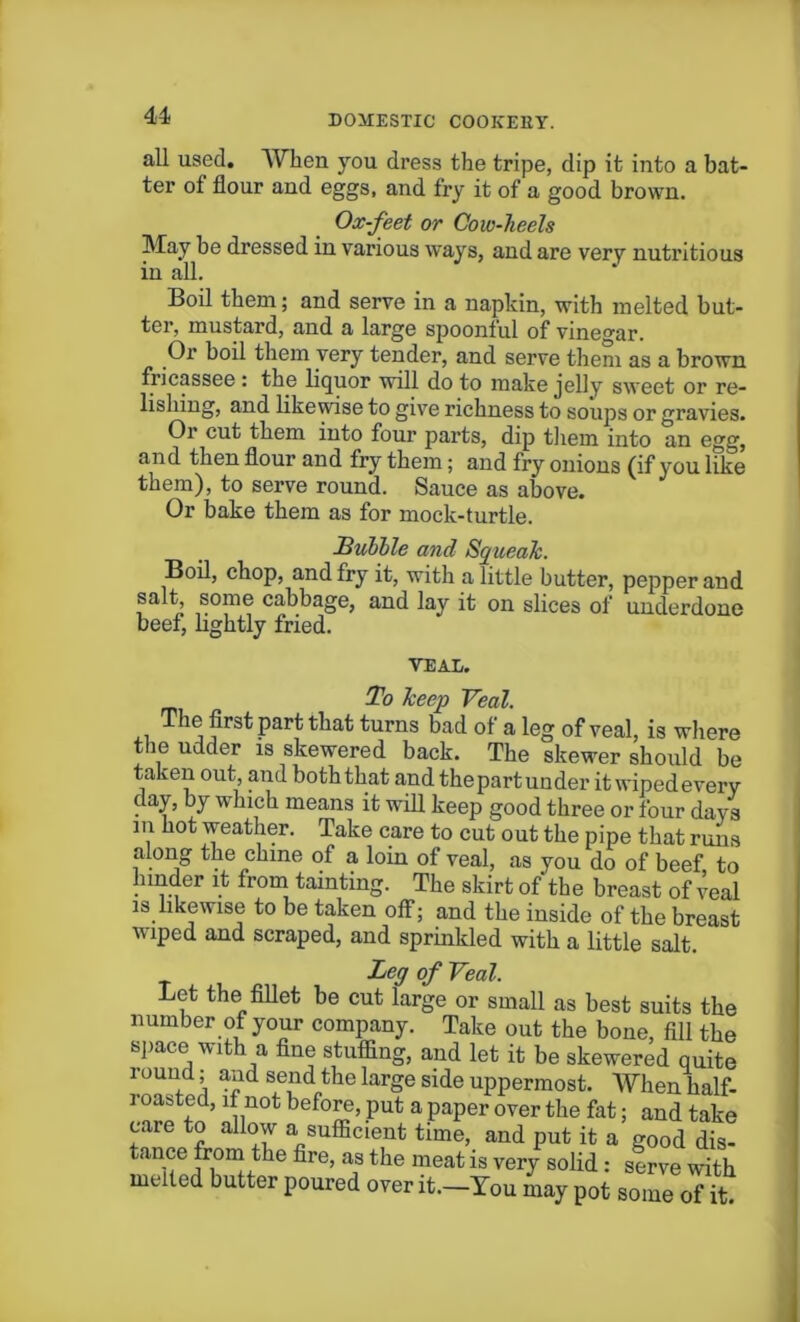 all used. When you dress the tripe, dip it into a bat- ter ot flour and eggs, and fry it of a good brown. May be dressed in various ways, and are very nutritious in all. Boil them; and serve in a napkin, with melted but- ter, mustard, and a large spoonful of vinegar. Or boil them very tender, and serve them as a brown fricassee : the liquor will do to make jelly sweet or re- lishing, and likewise to give richness to soups or gravies. Or cut them into four parts, dip them into an egg, and then flour and fry them; and fry onions (if you like them), to serve round. Sauce as above. Or bake them as for mock-turtle. Boil, chop, and fry it, with a little butter, pepper and salt, some cabbage, and lay it on slices of underdone beef, lightly fried. The first part that turns bad of a leg of veal, is where the udder is skewered back. The skewer should be taken out and both that and the part under it wiped every day, by which means it will keep good three or four days in hot weather. Take care to cut out the pipe that runs along the chine of a loin of veal, as you do of beef, to hinder it from tainting. The skirt of the breast of veal is likewise to be taken off; and the inside of the breast wiped and scraped, and sprinkled with a little salt. Ox-feet or Cow-heels Hubble and Squeak. VEAL. To Jceep Veal. Let the fillet be cut lare:e or small as hast onifc Leg of Veal. tanee from the Are, as the meat’is ver/soH: fZl * i melted butter poured over it.-You may pot some of it.