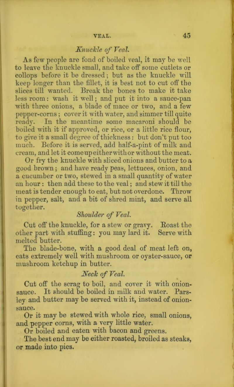 Knuckle of Veal. As few people are fond of boiled veal, it may be well to leave the knuckle small, and take off some cutlets or collops before it be dressed; but as the knuckle will keep longer than the fillet, it is best not to cut off the slices till wanted. Break the bones to make it take less room: wash it well; and put it into a sauce-pan with three onions, a blade of mace or two, and a few pepper-corns ; cover it with water, and simmer till quite ready. In the meantime some macaroni should be boiled with it if approved, or rice, or a little rice flour, to give it a small degree of thickness: but don’t put too much. Before it is served, add half-a-pint of milk and cream, and let it comeupeitherwitkor without the meat. Or fry the knuckle with sliced onions and butter to a good brown; and have ready peas, lettuces, onion, and a cucumber or two, stewed in a small quantity of water an hour : then add these to the veal; and stew it till the meat is tender enough to eat, but not overdone. Throw in pepper, salt, and a bit of shred mint, and serve all together. Shoulder of Veal. Cut oft' the knuckle, for a stew or gravy. Boast the other part with stuffing: you may lard it. Serve with melted butter. The blade-bone, with a good deal of meat left on, eats extremely well with mushroom or oyster-sauce, or mushroom ketchup in butter. Keck of Veal. Cut off the scrag to boil, and cover it with onion- sauce. It should be boiled in milk and water. Pars- ley and butter may be served with it, instead of onion- sauce. Or it may be stewed with whole rice, small onions, and pepper corns, with a very little water. Or boiled and eaten with bacon and greens. The best end may be either roasted, broiled as steaks, or made into pies.