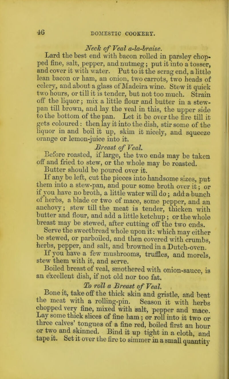 IG Neck of Veal a-la-braise. Lard the best end with bacon rolled in parsley chop- ped fine, salt, pepper, and nutmeg; put it into a tosser, and cover it with water. Put to it the scrag end, a little lean bacon or ham, an onion, two carrots, two heads of celery, and about a glass of Madeira wine. Stew it quick two hours, or till it is tender, but not too much. Strain off the liquor; mix a little flour and butter in a stew- pan till brown, and lay the veal in this, the upper side to the bottom of the pan. Let it be over the fire till it gets coloured: then lay it into the dish, stir some of the liquor in and boil it up, skim it nicely, and squeeze orange or lemon-juice into it. Breast of Veal. Before roasted, if large, the two ends may be taken off and fried to stew, or the whole may be roasted. Butter should be poured over it. It any be left, cut the pieces into handsome sizes, put them into a stew-pan, and pour some broth over it; or if you have no broth, a little water will do ; add a bunch of herbs, a blade or two of mace, some pepper, and an anchovy; stew till the meat is tender, thicken with butter and flour, and add a little ketchup ; or the whole breast may be stewed, alter cutting off’ the two ends. Serve the sweetbread whole upon it: which may either be stewed, or parboded, and then covered with crumbs, herbs, pepper, and salt, and browned in a Dutch-oven. ’ If you have a few mushrooms, truffles, and morels, stew them with it, and serve. Boiled breast of veal, smothered with onion-sauce, is an excellent dish, if not old nor too fat. To roll a Breast of Veal. Bone it, take off the thick skin and gristle, and beat the meat with a rolling-pin. Season it with herbs chopped very fine, mixed with salt, pepper and mace. Lay some thick slices of fine ham; or roll into it two or three calves’ tongues of a fine red, boiled first an hour or two and skinned. Bind it up tight in a cloth, and tape it. Set it over the fire to simmer in a small quantity
