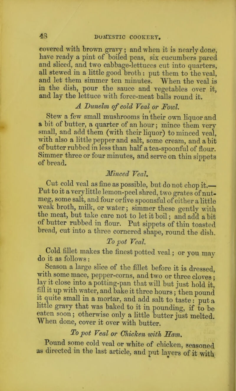 43 duatestic cookery. covered with brown gravy; and when it is nearly done, have ready a pint of boiled peas, six cucumbers pared and sliced, and two cabbage-lettuces cut into quarters, all stewed in a little good broth : put them to the veal, and let them simmer ten minutes. When the veal is in the dish, pour the sauce and vegetables over it, and lay the lettuce with force-meat balls round it. A Dunelm of cold Veal or Fowl. Stew a few small mushrooms in their own liquor and a bit of butter, a quarter of an hour; mince them very small, and add them (with their liquor) to minced veal, with also a little pepper and salt, some cream, and a bit of butter rubbed in less than half a tea-spoonful of flour. Simmer three or four minutes, and serve on thin sippets of bread. Minced Veal. Cut cold veal as fine as possible, but do not chop it.— Put to it a very little lemon-peel shred, two grates of nut* meg, some salt, and four orfive spoonsful of either a little weak broth, milk, or water; simmer these gently with the meat, but take care not to let it boil; and add a bit of butter rubbed in flour. Put sippets of thin toasted bread, cut into a three cornered shape, round the dish. To pot Veal. Cold fillet makes the finest potted veal; or you mav do it as follows: Season a large slice of the fillet before it is dressed, with some mace, pepper-corns, and two or three cloves; lay it close into apotting-pan that will but just hold it’ fill it up with water, and bake it three hours then pound it quite small in a mortar, and add salt to taste: put a little gravy that was baked to it in pounding, if to be eaten soon; otherwise only a little butter just melted. When done, cover it over with butter. To pot Veal or Chicken with Mam. Pound some cold veal or white of chicken, seasoned as directed in the last article, aud put layers of it with