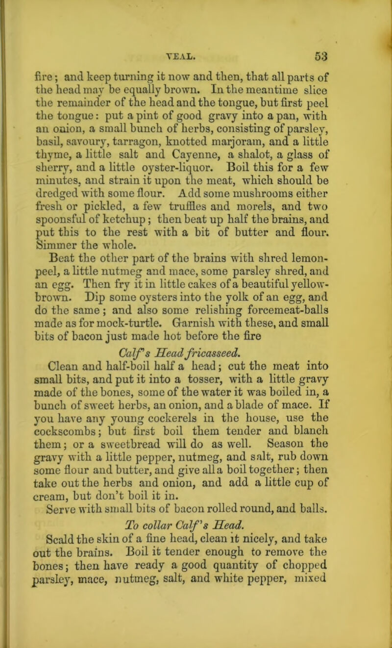 fire; and keep turning it now and then, that all parts of the head may be equally brown. In the meantime slice the remainder of the head and the tongue, but first peel the tongue: put a pint of good gravy into a pan, with an onion, a small bunch of herbs, consisting of parsley, basil, savoury, tarragon, knotted marjoram, and a little thyme, a little salt and Cayenne, a shalot, a glass of sherry, and a little oyster-liquor. Boil this for a few minutes, and strain it upon the meat, which should be dredged with some flour. Add some mushrooms either fresh or pickled, a few truffles and morels, and two spoonsful of ketchup ; then beat up half the brains, and put this to the rest with a bit of butter and flour. Simmer the whole. Beat the other part of the brains with shred lemon- peel, a little nutmeg and mace, some parsley shred, and an egg. Then fry it in little cakes of a beautiful yellow- brown. Dip some oysters into the yolk of an egg, and do the same; and also some relishing forcemeat-balls made as for mock-turtle. Garnish with these, and small bits of bacon just made hot before the fire Calf's Head fricasseed. Clean and half-boil half a head; cut the meat into small bits, and put it into a tosser, with a little gravy made of the bones, some of the water it was boiled in, a bunch of sweet herbs, an onion, and a blade of mace. If you have any young cockerels in the house, use the cockscombs; but first boil them tender and blanch them; or a sweetbread will do as well. Season the gravy with a little pepper, nutmeg, and salt, rub down some flour and butter, and give alia boil together; then take out the herbs and onion, and add a little cup of cream, but don’t boil it in. Serve with small bits of bacon rolled round, and balls. To collar Calf's Head. Scald the skin of a fine head, clean it nicely, and take out the brains. Boil it tender enough to remove the bones; then have ready a good quantity of chopped parsley, mace, nutmeg, salt, and white pepper, mixed