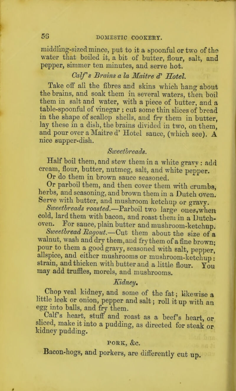middling-sized mince, put to it a spoonful or two of the water that boiled it, a bit of butter, flour, salt, and pepper, simmer ten minutes, and serve hot. Calf s Brains a la Maitre cT Hotel. Take off all the fibres and skins which hang about the brains, and soak them in several waters, then boil them in salt and water, with a piece of butter, and a table-spoonful of vinegar ; cut some thin slices of bread in the shape of scallop shells, and fry them in butter, lay these in a dish, the brains divided in two, on them, and pour over a Maitre d’ Hotel sauce, (which see). A nice supper-dish. Sweetbreads. Half boil them, and stew them in a white graw : add cream, flour, butter, nutmeg, salt, and white pepper. Or do them in brown sauce seasoned. Or parboil them, and then cover them with crumbs, herbs, and seasoning, and brown them in a Dutch oven. Serve with butter, aud mushroom ketchup or gravy. Sweetbreads roasted.—Parboil two large ones,when cold, lard them with bacon, and roast them iu a Dutch- oven. Por sauce, plain butter and mushroom-ketchup. Sweetbread Ragout.—Cut them about the size of a walnut, wash and dry them, and fry them of a fine brown; pour to them a good gravy, seasoned with salt, pepper,' allspice, and either mushrooms or mushroom-ketchup • strain, and thicken with butter and a little flour. You may add truffles, morels, and mushrooms. Kidney. Chop veal kidney, and some of the fat; likewise a little leek or onion, pepper and salt; roll it up with an egg into balls, and fry them. Calf’s heart, stuff and roast as a beefs heart, or sliced, make it into a pudding, as directed for steak or kidney pudding. pork, &c. Bacon-hogs, and porkers, are differently cut up.