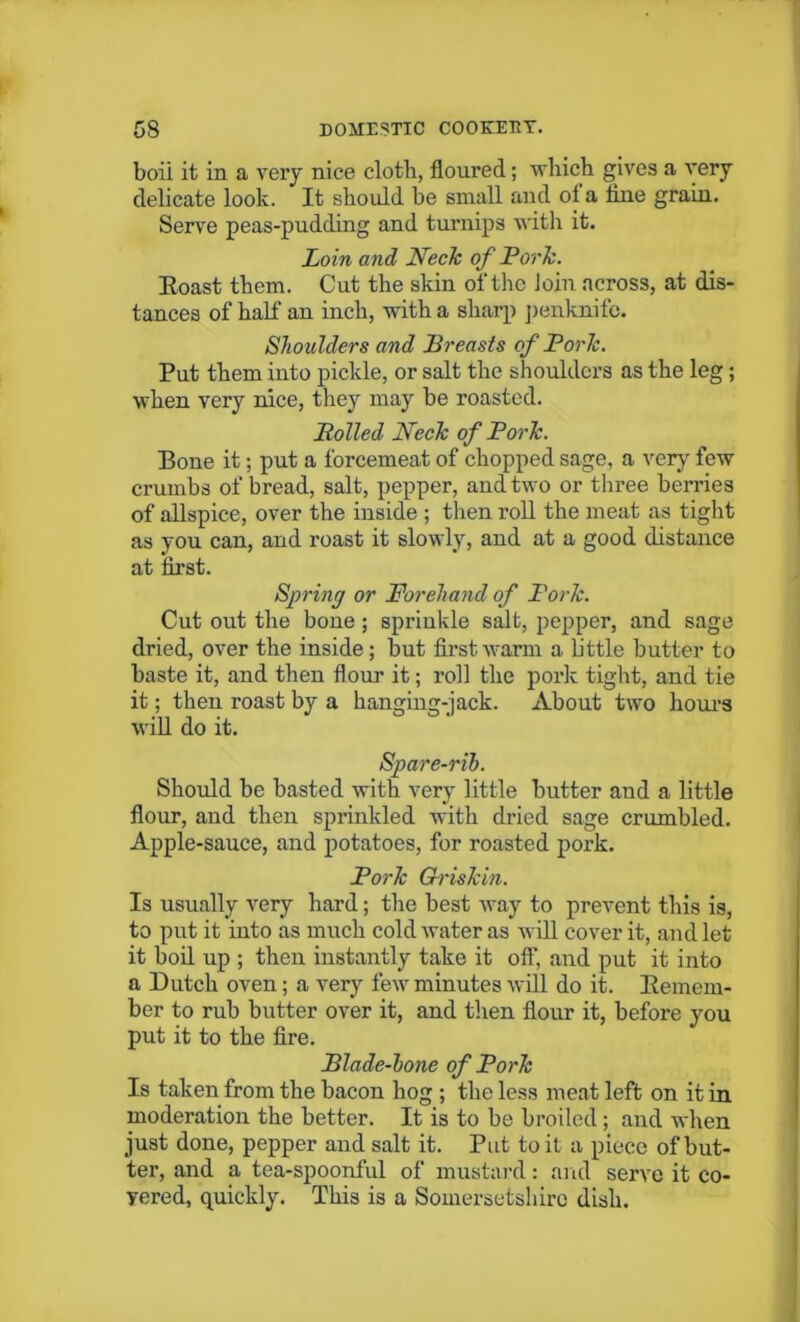 boii it in a very nice cloth, floured; which gives a very delicate look. It should he small and of a tine grain. Serve peas-pndding and turnips with it. Loin and Neck of Pork. Eoast them. Cut the skin of the Join across, at dis- tances of half an inch, with a sharp penknife. Shoulders and Breasts of Pork. Put them into pickle, or salt the shoulders as the leg; when very nice, they may be roasted. Boiled Neck of Pork. Bone it; put a forcemeat of chopped sage, a very few crumbs of bread, salt, pepper, and two or three berries of allspice, over the inside ; then roll the meat as tight as you can, and roast it slowly, and at a good distance at first. Spring or Forehand of Pork. Cut out the bone; sprinkle salt, pepper, and sage dried, over the inside; but first warm a little butter to baste it, and then flour it; roll the pork tight, and tie it; then roast by a hanging-jack. About two hours will do it. Spare-rib. Should be basted with very little butter and a little flour, and then sprinkled with dried sage crumbled. Apple-sauce, and potatoes, for roasted pork. Pork Grishin. Is usually very hard; the best way to prevent this is, to put it into as much cold water as will cover it, and let it boil up ; then instantly take it off, and put it into a Dutch oven; a very few minutes will do it. Kemem- ber to rub butter over it, and then flour it, before you put it to the fire. Blade-bone of Pork Is taken from the bacon hog ; the less meat left on it in moderation the better. It is to be broiled; and when just done, pepper and salt it. Put toil a piece of but- ter, and a tea-spoonful of mustard: and serve it co- vered, quickly. This is a Somersetshire dish.