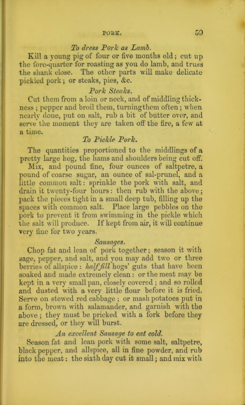 To dress Pork as Lamb. Kill a young pig of four or five months old; cut up the fore-quarter for roasting as you do lamb, and truss the shank close. The other parts will make delicate pickied pork; or steaks, pies, &c. Pork Steaks. Cut them from a loin or neck, and of middling thick- ness ; pepper and broil them, turningthem often ; when nearly done, put on salt, rub a bit of butter over, and serve the moment they are taken off- the fire, a few at a time. To Pickle Pork. The quantities proportioned to the middlings of a pretty large hog, the hams and shoulders being cut off. Mix, and pound fine, four ounces of saltpetre, a pound of coarse sugar, an ounce of sal-prunel, and a little common salt: sprinkle the pork with salt, and drain it twenty-four hours: then rub with the above ; pack the pieces tight in a small deep tub, filling up the spaces with common salt. Place large pebbles on the pork to prevent it from swimming in the pickle which the salt will produce. If kept from air, it will continue very fine for two years. Sausages. Chop fat and lean of pork together; season it with sage, pepper, and salt, and you may add two or three berries of allspice : hal/Jill hogs’ guts that have been soaked and made extremely clean: or the meat may be kept in a very small pan, ciosely covered ; and so rolled and dusted with a very little flour before it is fried. Serve on stewed red cabbage ; or mash potatoes put in a form, brown with salamander, and garnish with the above ; they must be pricked with a fork before they are dressed, or they will burst. An excellent Sausage to eat cold. Season fat and lean pork with some salt, saltpetre, black pepper, and allspice, all in fine powder, and rub into the meat: the sixth day cut it small; and mix with