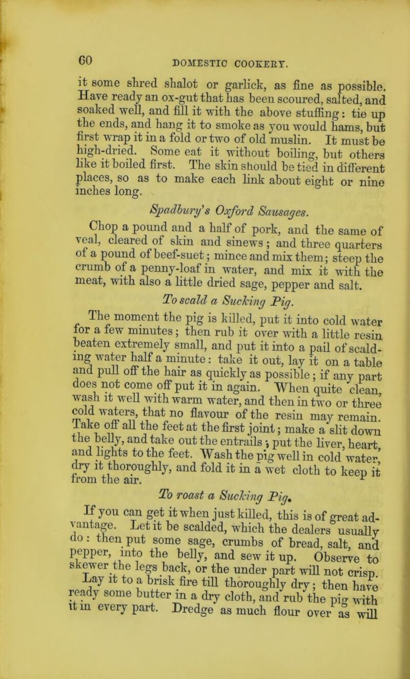 it some shred slialot or garlick, as fine as possible. Have ready an ox-gut that has been scoured, salted, and soaked well, and fill it with the above stuffing: tie up the ends, and hang it to smoke as you would hams, but first wrap it in a fold or two of old muslin. It must be high-dried. Some eat it without boiling, but others like it boiled first. I he skin should be tied in different places, so as to make each link about eight or nine inches long. Spadhury's Oxford Sausages. Chop a pound and a half of pork, and the same of veal, cleared of skin and sinews; and three quarters of a pound of beef-suet; mince and mix them; steep the crumb of a penny-loaf in water, and mix it with the meat, with also a little dried sage, pepper and salt. To scald a Suelcing Pig. The moment the pig is killed, put it into cold water for a few minutes; then rub it over with a little resin beaten extremely small, and put it into a pail of scald- ing water half a minute: take it out, lay it on a table and pull off the hair as quickly as possible; if any part does not come off put it in again. When quite clean, wash it well with warm water, and then in two or three cold Maters, that no flavour of the resiu may remain, lake ofl all the feet at the first joint; make a slit down the belly, and take out the entrails •, put the liver, heart and lights to the feet. Wash the pig well in cold wate^' dry it thoroughly, and fold it in a wet cloth to keep it from the air. r To roast a Suelcing Pig. If you can get it when just killed, this is of great ad- \an ^ scalded, which the dealers usually do: then put some sage, crumbs of bread, salt, and pepper, into the belly, and sew it up. Observe to skewer the legs back, or the under part will not crisp. Lay it to a brisk fire till thoroughly dry; then have ready some butter in a dry cloth, and rub the pi. with it in every part. Dredge as much flour over as will