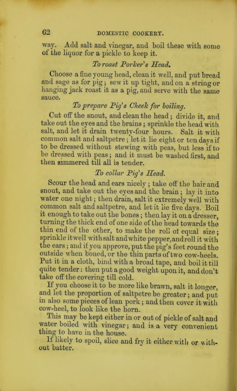 G2 way. Add salt and vinegar, and boil these with some of the liquor for a pickle to keep it. To roast Porker's Head. Choose a fine young head, clean it well, and put bread and sage as for pig; sew it up tight, and on a string or hanging jack roast it as a pig, and serve with the same sauce. To prepare Pig's Cheek for boiling. Cut off the snout, and clean the head; divide it, and take out the eyes and the brains; sprinkle the head with salt, and let it drain twenty-four hours. Salt it with common salt and saltpetre ;’let it lie eight or ten davs if to be dressed without stewing with peas, but less if to be dressed with peas; and it must be washed first, and then simmered till all is tender. To collar Pig's Head. Scour the head and ears nicely ; take off the hair and snout, and take out the eyes and the brain; lay it into water one night; then drain, salt it extremely well with common salt and saltpetre, and let it lie five’days. Boil it enough to take out the bones; then lay it on a dresser, turning the thick end of one side of the head towards the thin end of the other, to make the roll ot equal size; sprinkle itwell withsalt and white pepper, and roll it with the ears; and if you approve, put the pig’s feet round the outside when boned, or the thin parts of two cow-heels. Put it in a cloth, bind with a broad tape, and boil it till quite tender: then put a good weight upon it, and don’t take off the covering till cold. If you choose it to be more like brawn, salt it longer, and let the proportion of saltpetre be greater; and put in also some pieces of lean pork; and then cover it with cow-heel, to look like the horn. This may be kept either in or out of pickle of salt and water boiled with vinegar; and is a very convenient thing to have in the house. If likely to spoil, slice and fry it either with or with- out batter.