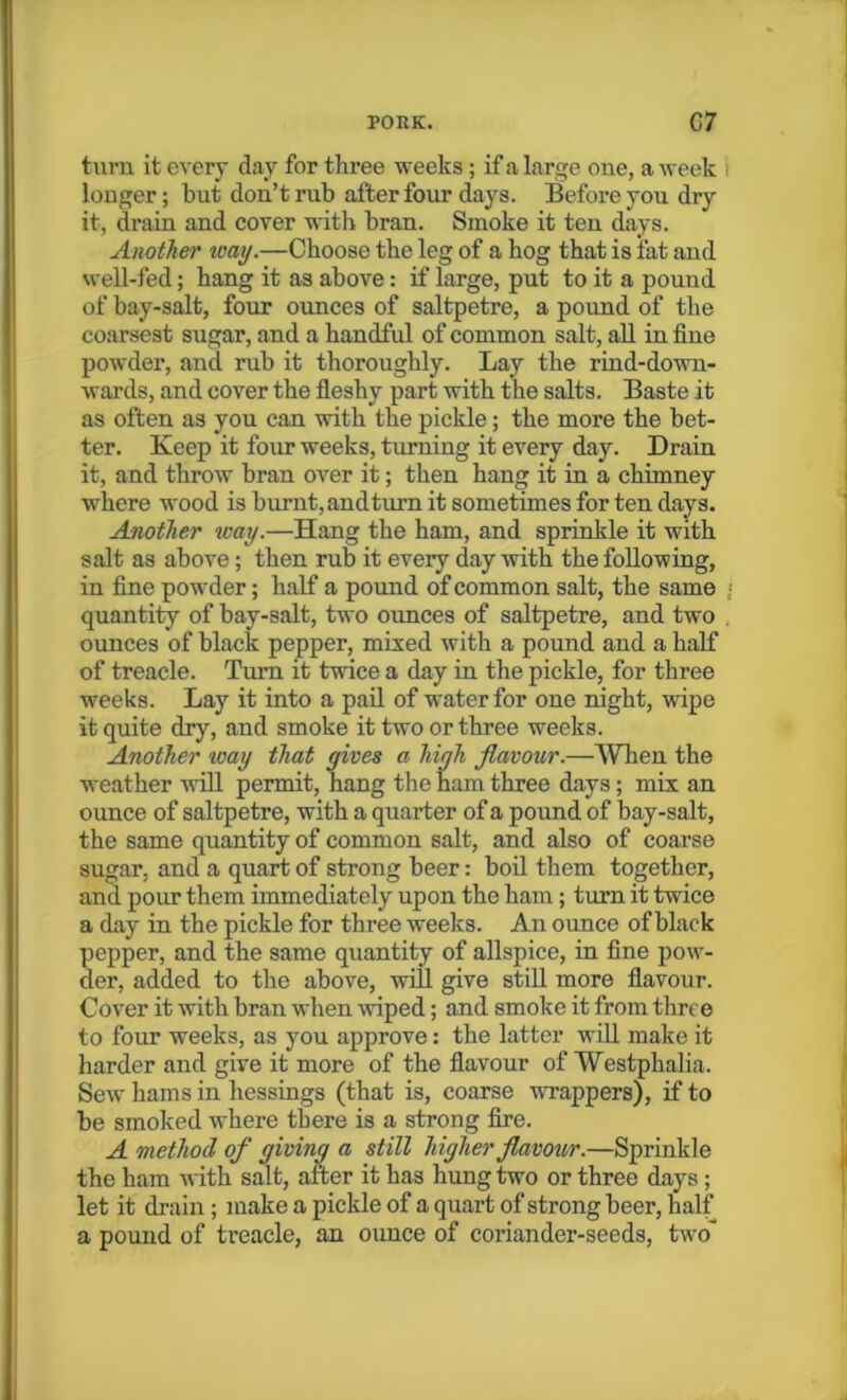 turn it every day for three weeks ; if a large one, a week longer; but don’t rub after four days. Before you dry it, drain and cover -with bran. Smoke it ten days. Another ivay.—Choose the leg of a hog that is fat and well-fed; hang it as above: if large, put to it a pound of bay-salt, four ounces of saltpetre, a pound of the coarsest sugar, and a handful of common salt, all in fine powder, and rub it thoroughly. Lay the rind-down- wards, and cover the fleshy part with the salts. Baste it as often as you can with the pickle; the more the bet- ter. Keep it four weeks, turning it every day. Drain it, and throw bran over it; then hang it in a chimney where wood is burnt, and turn it sometimes for ten days. Another way.—Hang the ham, and sprinkle it with salt as above; then rub it every day with the following, in fine powder; half a pound of common salt, the same quantity of bay-salt, two ounces of saltpetre, and two ounces of black pepper, mixed with a pound and a half of treacle. Turn it twice a day in the pickle, for three weeks. Lay it into a pail of water for one night, wipe it quite dry, and smoke it two or three weeks. Another way that gives a high flavour.—When the weather will permit, hang the ham three days; mix an ounce of saltpetre, with a quarter of a pound of bay-salt, the same quantity of common salt, and also of coarse sugar, and a quart of strong beer: boil them together, and pour them immediately upon the ham; turn it twice a day in the pickle for three weeks. An ounce of black pepper, and the same quantity of allspice, in fine pow- der, added to the above, will give still more flavour. Cover it with bran when wiped; and smoke it from three to four weeks, as you approve: the latter will make it harder and give it more of the flavour of Westphalia. Sew hams in hessings (that is, coarse wrappers), if to be smoked where there is a strong fire. A method of giving a still higher flavour.—Sprinkle the ham with salt, alter it has hung two or three days; let it drain; make a pickle of a quart of strong beer, half a pound of treacle, an ounce of coriander-seeds, two'