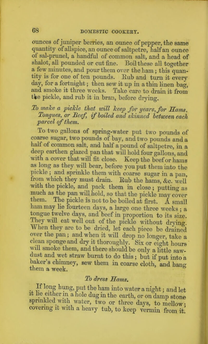 G8 ounces of jumper berries, an ounce of pepper, the same quantity of allspice, an ounce of saltpetre, half an ounce of sal-prunel, a handful of common salt, and a head of shalot, all pounded or cut fine. Boil these all together a few minutes, aud pour them over the ham; this quan- tity is for one ol ten pounds. Bub and turn it every day, for a fortnight; then sew it up in a thin linen bag, and smoke it three weeks. Take care to drain it from the pickle, and rub it in bran, before drying. To make a fickle that will keep for years, for Sams, Tongues, or Reef if boiled and skinned between each parcel of them. To two gallons of spring-water put two pounds of coarse sugar, two pounds of bay, and two pounds and a half ol common salt, and half a pound of saltpetre, in a deep earthen glazed pan that will hold four gallons, and with a cover that will fit close. Keep the beef or hams as long as they will bear, before you put them into the pickle ; and sprinkle them with coarse sugar in a pan, from which they must drain. Bub the hams, &c. well with the pickle, and pack them in close; putting as much as the pan will hold, so that the pickle may cover them. The pickle is not to be boiled at first. A small ham may lie fourteen days, a large one three weeks ; a tongue twelve days, and beef in proportion to its size. They will eat well out of the pickle without drying. When they are to be dried, let each piece be drained o'er the pan; and when it will drop no longer, take a clean sponge and dry it thoroughly. Six or eight hours will smoke them, and there should be only a little saw- dust and wet straw burnt to do this; but if put into a baker’s chimney, sew them in coarse cloth, and bane: them a week. To dress Hams. . lo.?S hung, put the ham into water a night; and let it he either m a hole dug in the earth, or on damp stone sprinkled with water, two or three days, to mellow- covering it with a heavy tub, to keep vermin from it!