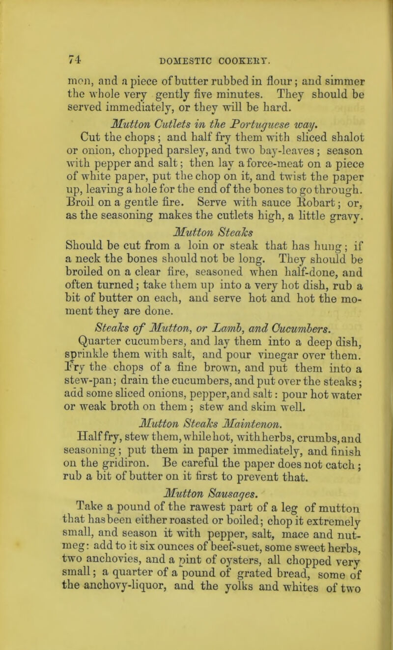 men, and apiece of butter rubbed in flour; and simmer the whole very gently five minutes. They should be served immediately, or they will be hard. Mutton Cutlets in the Portuguese way. Cut the chops ; aud half fry them with sliced shalot or onion, chopped parsley, and two bay-leaves ; season with pepper and salt; then lay a force-meat on a piece of white paper, put the chop on it, and twist the paper up, leaving a hole for the end of the bones to go through. Broil on a gentle fire. Serve with sauce Bobart; or, as the seasoning makes the cutlets high, a little gravy. Mutton Steaks Should be cut from a loin or steak that has hung; if a neck the bones should not be long. They should be broiled on a clear fire, seasoned when half-done, and often turned; take them up into a very hot dish, rub a bit of butter on each, and serve hot and hot the mo- ment they are done. Steaks of Mutton, or Lamb, and Cucumbers. Quarter cucumbers, and lay them into a deep dish, sprinkle them with salt, and pour vinegar over them. Pry the chops of a fine brown, and put them into a stew-pan; drain the cucumbers, and put over the steaks; add some sliced onions, pepper, and salt: pour hot water or weak broth on them ; stew and skim well. Mutton Steaks Maintenon. Half fry, stew them, whilehot, withherbs, crumbs, and seasoning; put them in paper immediately, and finish on the gridiron. Be careful the paper does not catch ; rub a bit of butter on it first to prevent that. Mutton Sausages. Take a pound of the rawest part of a leg of mutton that hasbeen either roasted or boiled; chop it extremely small, and season it with pepper, salt, mace and nut- meg: add to it six ounces of beef-suet, some sweet herbs, two anchovies, and a pint of oysters, all chopped very small; a quarter of a pound of grated bread, some of the anchovy-liquor, and the yolks and whites of two