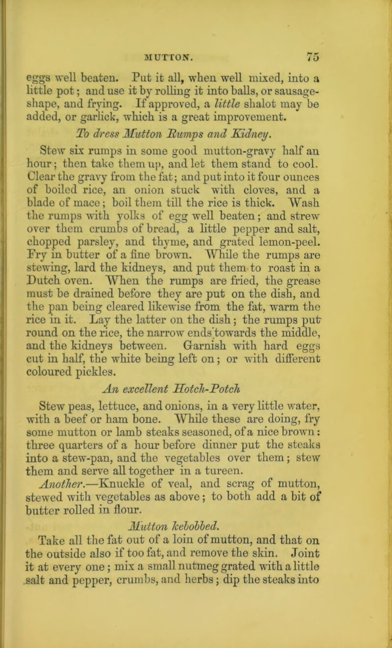 hr rr eggs well beaten. Put it all, when well mixed, into a little pot; and use it by rolling it into balls, or sausage- shape, and frying. If approved, a little slialot may be added, or garlick, which is a great improvement. To dress Mutton Bumps mid Kidney. Stew six rumps in some good mutton-gravy half au hour; then take themu|>, and let them stand to cool. Clear the gravy from the fat; and put into it four ounces of boiled rice, an onion stuck with cloves, and a blade of mace; boil them till the rice is thick. Wash the rumps with yolks of egg well beaten; and strew over them crumbs of bread, a little pepper and salt, chopped parsley, and thyme, and grated lemon-peel. Fry in butter of a fine brown. While the rumps are stewing, lard the kidneys, and put them to roast in a Dutch oven. When the rumps are fried, the grease must be drained before they are put on the dish, and the pan being cleared likewise from the fat, warm the rice in it. Lay the latter on the dish; the rumps put- round on the rice, the narrow ends’towards the middle, and the kidneys between. Garnish with hard eggs cut in half, the white being left on; or with different coloured pickles. An excellent Hotch-Potch Stew peas, lettuce, and onions, in a very little water, with a beef or ham bone. While these are doing, fry some mutton or lamb steaks seasoned, of a nice brown: three quarters of a hour before dinner put the steaks into a stew-pan, and the vegetables over them; stew them and serve all together in a tureen. Another.—Knuckle of veal, and scrag of mutton, stewed with vegetables as above; to both add a bit of butter rolled in flour. Mutton kebobhed. Take all the fat out of a loin of mutton, and that on the outside also if too fat, and remove the skin. Joint it at every one; mix a small nutmeg grated with a little salt and pepper, crumbs, and herbs; dip the steaks into