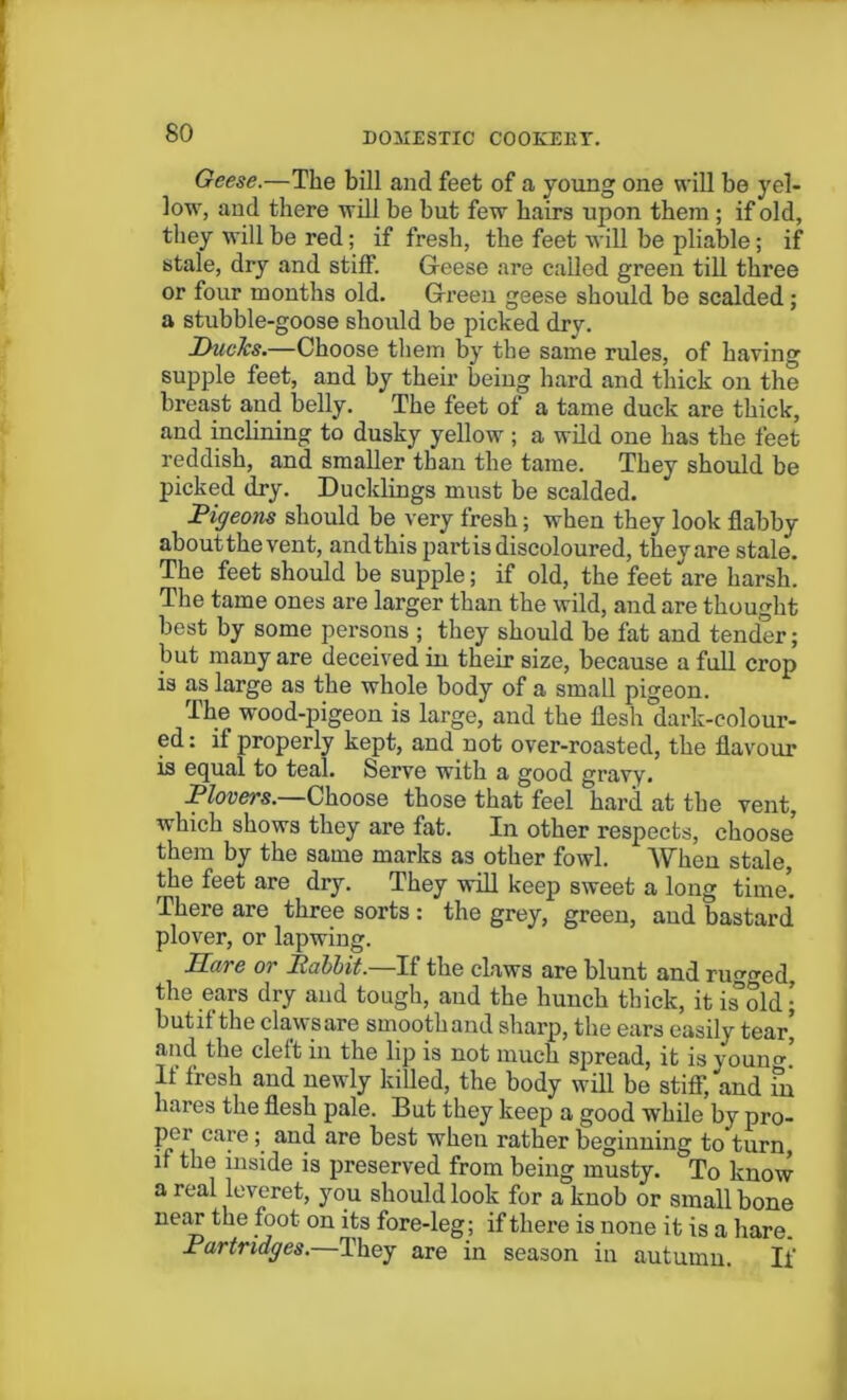 Geese.—The bill and feet of a young one will be yel- low, and there will be but few hairs upon them ; if old, they will be red; if fresh, the feet will be pliable; if stale, dry and stiff. Geese are called green till three or four months old. Green geese should be scalded; a stubble-goose should be picked dry. DucJcs.—Choose them by the same rules, of having supple feet, and by their being hard and thick on the breast and belly. The feet of a tame duck are thick, and inclining to dusky yellow ; a wild one has the feet reddish, and smaller than the tame. They should be picked dry. Ducklings must be scalded. Pigeons should be very fresh; when they look flabby aboutthevent, and this partis discoloured, they are stale. The feet should be supple; if old, the feet are harsh. The tame ones are larger than the wild, and are thought best by some persons ; they should be fat and tender; but many are deceived in their size, because a full crop is as large as the whole body of a small pigeon. The wood-pigeon is large, and the flesh'dark-colour- ed : if properly kept, and not over-roasted, the flavour is equal to teal. Serve with a good gravy. Plovers.—Choose those that feel hard at the vent, which shows they are fat. In other respects, choose them by the same marks as other fowl. When stale, the feet are dry. They will keep sweet a long time’. There are three sorts : the grey, green, and bastard plover, or lapwing. Dare or Rabbit.—If the claws are blunt and rugged, the ears dry and tough, and the hunch thick, it isTold- butifthe claws are smooth and sharp, the ears easily tear’ and the cleft in the lip is not much spread, it is youno-’ If fresh and newly killed, the body will be stiff, and fn hares the flesh pale. But they keep a good while by pro- per care ; and are best when rather beginning to turn, if the inside is preserved from being musty. To know a real leveret, you should look for a knob or small bone near the foot on its fore-leg; if there is none it is a hare. Partridges.—They are in season in autumn. If