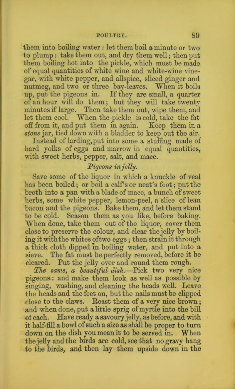 them into boiling water : let tliemboil a minute or two to plump : take them out, and dry them well; then put them boiling hot into the pickle, Avhieh must be made of equal quantities of white wine and white-wine vine- gar, with white pepper, and allspice, sliced ginger and nutmeg, and two or three bay-leaves. When it boils up, put the pigeons in. If they are small, a quarter of an hour will do them; but they will take twenty- minutes if large. Then take them out, wipe them, and let them cool. When the pickle is cold, take the fat off from it, and put them in again. Keep them in a stone jar, tied down with a bladder to keep out the air. Instead of larding, put into some a stuffing made of hard yolks of eggs and marrow in equal quantities, with sweet herbs, pepper, salt, and mace. Pigeons in jelly. Save some of the liquor in which a knuckle of veal has been boiled; or boil a calf s or neat’s foot; put the broth into a pan with a blade of mace, a bunch of sweet herbs, some white pepper, lemon-peel, a slice of lean bacon and the pigeons. Bake them, and let them stand to be cold. Season them as you like, before baking. When done, take them out of the liquor, cover them close to preserve the colour, and clear the jelly by boil- ing it with the whites oftwo eggs; then strain it through a thick cloth dipped in boiling water, and put into a sieve. The fat must be perfectly removed, before it be cleared. Put the jelly over and round them rough. The same, a beautiful dish.—Pick two very nice pigeons-: and make them look as well as possible by singing, washing, and cleaning the heads well. Leave the heads and the feet on, but the nails must be clipped close to the claws. Roast them of a very nice brown; and when done, put a little sprig of myrtle into the bill ot each. Have ready a savoury jelly, as before, and with it half-fill a bowl of such a size as shall be proper to turn down on the dish you mean it to be served in. When the jelly and the birds are cold, see that no gravy hang to the birds, and then lay them upside down in the