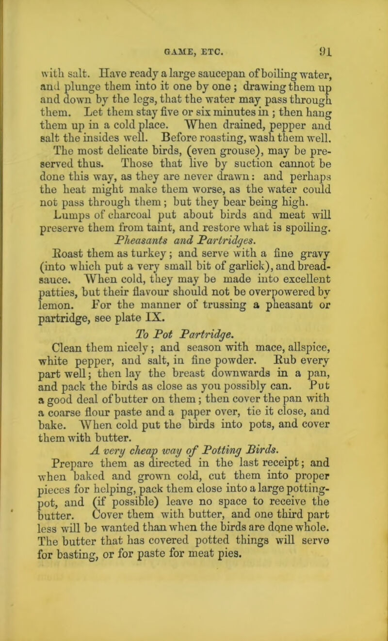 with salt. Have ready a large saucepan of boiling water, and plunge them into it one by one ; drawing them up and down by the legs, that the water may pass through them. Let them stay five or six minutes in ; then hang them up in a cold place. When drained, pepper and salt the insides well. Before roasting, wash them well. The most delicate birds, (even grouse), may be pre- served thus. Those that live by suction cannot be done this way, as they are never drawn: and perhaps the heat might make them worse, as the water could not pass through them ; but they bear being high. Lumps of charcoal put about birds and meat will preserve them from taint, and restore what is spoiling. Pheasants and Partridges. Boast them as turkey ; and serve with a fine gravy (into which put a very small bit of garlick), and bread- sauce. When cold, they may be made into excellent patties, but their flavour should not be overpowered by lemon. For the manner of trussing a pheasant or partridge, see plate IX. To Pot Partridge. Clean them nicely; and season with mace, allspice, white pepper, and salt, in fine powder. Bub every part well; then lay the breast downwards in a pan, and pack the birds as close as you possibly can. Put a good deal of butter on them; then cover the pan with a coarse flour paste and a paper over, tie it close, and bake. When cold put the birds into pots, and cover them with butter. A very cheap way of Potting Birds. Prepare them as directed in the last receipt; and when baked and grown cold, cut them into proper pieces for helping, pack them close into a large potting- pot, and (if possible) leave no space to receive the butter. Cover them with butter, and one third part less will be wanted than when the birds are dqne whole. The butter that has covered potted things will serve for basting, or for paste for meat pies.