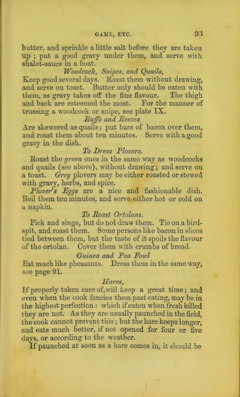 9') butter, and sprinkle a little salt before they are taken up ; put a good gravy under them, and serve with shalot-sauce in a boat. Woodcock, Snipes, and Quails, Keep good several days. Boast them without drawing, and serve on toast. Butter only should be eaten with them, as gravy takes off the fine flavour. The thigh and back are esteemed the most. Bor the manner of trussing a woodcock or snipe, see plate IX. Ruff's and Reeves Are skewered as quails; put bars of bacon over them, and roast them about ten minutes. Serve with a good gravy in the dish. To Dress Plovers. Boast the green ones in the same way as woodcocks and quails (see above), without drawing; and serve on a toast. Greg plovers may be either roasted or stewed with gravy, herbs, and spice. Plover's Eggs are a nice and fashionable dish. Boil them ten minutes, and serve either hot or cold on a napkin. To Roast Ortolans. Pick and singe, but do not draw them. Tie on a bird- spit, and roast them. Some persons like bacon in slices tied between them, but the taste of it spoils the flavour of the ortolan. Cover them with crumbs of bread. Guinea and Pea Fowl Eat much like pheasants. Dress them in the same way, see page 91. Hares, If properly taken care of,will keep a great time; and even when the cook fancies them past eating, may be in the highest perfection : which if eaten when fresh killed they are not. As they are usually paunched in the field, the cook cannot prevent this; but the hare keeps longer, aud eats much better, if not opened for four or five days, or according to the weather. If paunched at soon as a hare comes in, it should be
