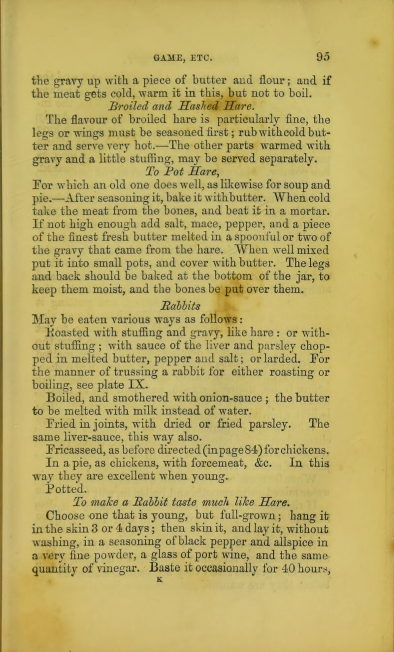 the gravy up with a piece of butter aud flour; aud if the meat gets cold, warm it in this, but not to boil. Broiled and Hashed Hare. The flavour of broiled hare is particularly fine, the legs or wings must be seasoned first; rub withcold but- ter and serve very hot.—The other parts warmed with gravy and a little stuffing, may be served separately. To Bot Hare, For which an old one does well, as likewise for soup and pie.—Alter seasoning it, bake it with butter. AVhen cold take the meat from the bones, and beat it in a mortar. If uot high enough add salt, mace, pepper, and a piece of the finest fresh butter melted in a spoonful or two of the gravy that came from the hare. When well mixed put it into small pots, and cover with butter. The legs and back should be baked at the bottom of the jar, to keep them moist, and the bones be put over them. Babbits May be eaten various ways as follows: Boasted with stuffing and gravy, like hare : or with- out stuffing ; with sauce of the liver and parsley chop- ped in melted butter, pepper and salt; or larded. For the manner of trussing a rabbit for either roasting or boiling, see plate IX. Boiled, and smothered with onion-sauce ; the butter to be melted with milk instead of water. Fried in joints, with dried or fried parsley. The same liver-sauce, this way also. Fricasseed, as before directed (in page 84) for chickens. In a pie, as chickens, with forcemeat, &c. In this way they are excellent when young. Potted. To make a Babbit taste much like Hare. Choose one that is young, but full-grown; hang it in the skin 3 or 4 days; then skin it, and lay it, without washing, in a seasoning of black pepper and allspice in a very fine powder, a glass of port wine, and the same quantity of vinegar. Baste it occasionally for 40 hours,