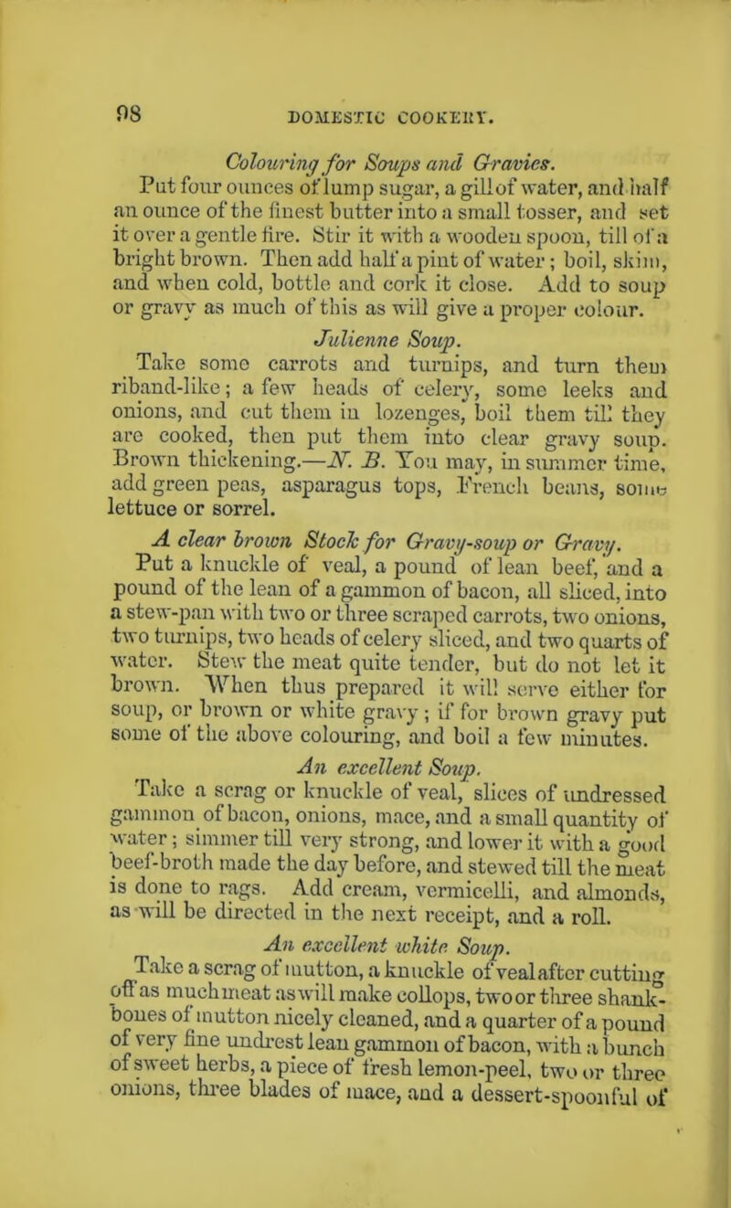 Colouring for Soups and Gravies. Put four ounces of lump sugar, a gill of water, and half an ounce of the finest butter into a small tosser, and set it over a gentle fire. Stir it with a wooden spoon, till of a bright brown. Then add hall'a pint of water; boil, skim, and when cold, bottle and cork it close. Add to soup or gravy as much of this as will give a proper colour. Julienne Soup. Take some carrots and turnips, and turn them riband-like; a few heads of celery, some leeks and onions, and cut them in lozenges, boil them till they are cooked, then put them into clear gravy soun. Brown thickening.—AT. B. You may, in summer time, add green peas, asparagus tops, French beans, some lettuce or sorrel. A clear brown Stoclc for Gravy-soup or Gravy. Put a knuckle of veal, a pound of lean beef, and a pound of the lean of a gammon of bacon, all sliced, into a stew-pan with two or three scraped carrots, two onions, two turnips, two heads of celery sliced, and two quarts of water. Stew the meat quite tender, but do not let it brown. When thus prepared it will serve either for soup, or brown or white gravy ; if for brown gravy put some of the above colouring, and boil a few minutes. An excellent Soup. Take a scrag or knuckle of veal, slices of undressed gammon of bacon, onions, mace, and a small quantity of water; simmer till very strong, and lower it with a good beef-broth made the day before, and stewed till the meat is done to rags. Add cream, vermicelli, and almonds, as will be directed in the next receipt, and a roll. An excellent white Soup. Take a scrag of mutton, a knuckle of veal after cutting ofl as muehmeat aswill make eollops, twoor three shank- bones of mutton nicely cleaned, and a quarter of a pound of very fine unclrest lean gammon of bacon, with a bunch of sweet herbs, a piece of fresh lemon-peel, two or three onions, three blades of mace, and a dessert-spoonful of