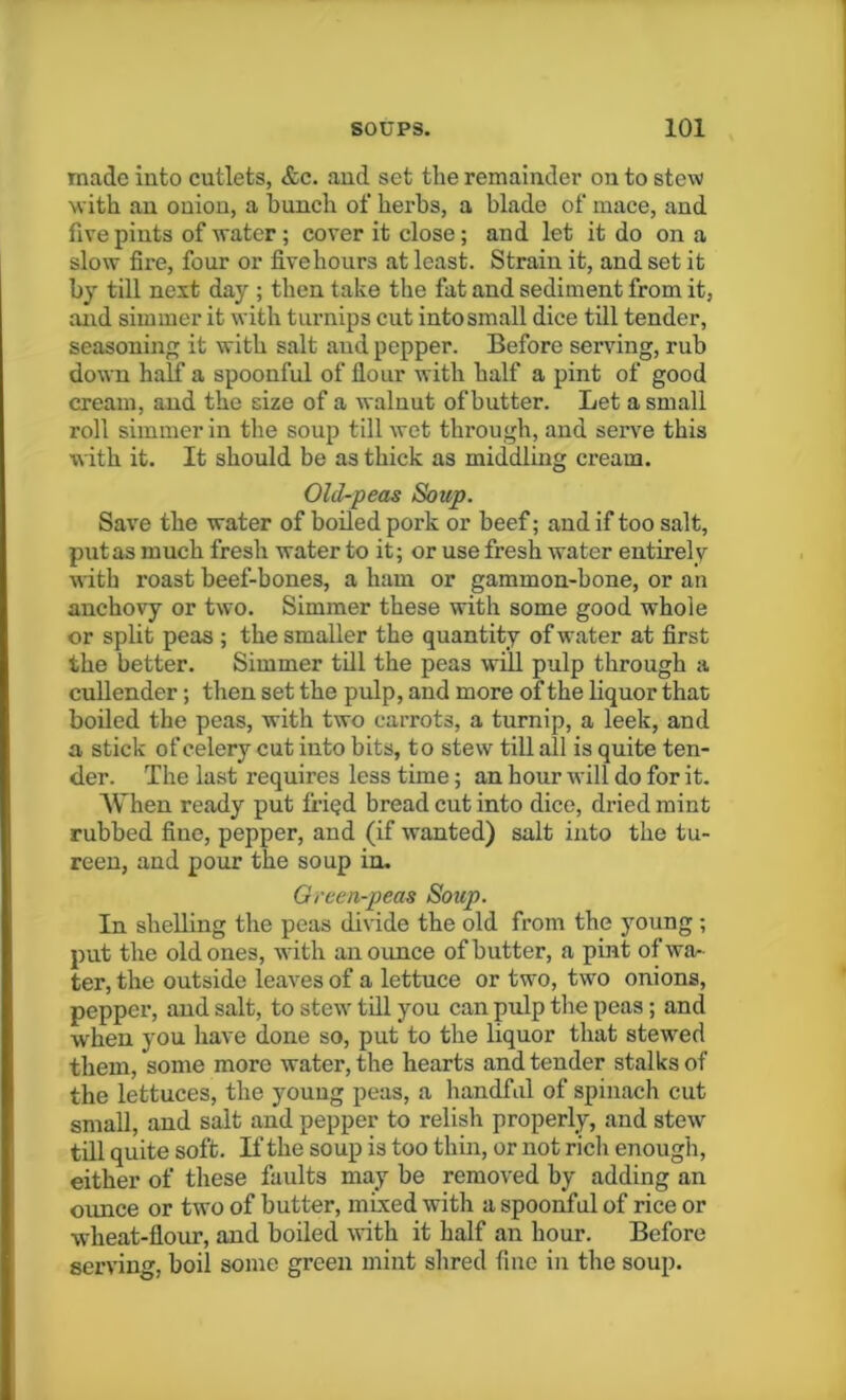 made iiito cutlets, &c. and set the remainder on to stew with an onion, a hunch of herbs, a blade of mace, and five pints of water ; cover it close; and let it do on a slow fire, four or fivehours at least. Strain it, and set it by till next day ; then take the fat and sediment from it, and simmer it with turnips cut into small dice till tender, seasoning it with salt and pepper. Before serving, rub down half a spoonful of flour with half a pint of good cream, and the size of a walnut of butter. Let a small roll simmer in the soup till wet through, and serve this with it. It should be as thick as middling cream. Old-peas Soup. Save the water of boiled pork or beef; and if too salt, put as much fresh water to it; or use fresh water entirely with roast beef-bones, a ham or gammon-bone, or an anchovy or two. Simmer these with some good whole or split peas ; the smaller the quantity of water at first the better. Simmer till the peas will pulp through a cullender; then set the pulp, and more of the liquor that boiled the peas, with two carrots, a turnip, a leek, and a stick of celery cut iuto bits, to stew till all is quite ten- der. The last requires less time; an hour will do for it. When ready put fried bread cut into dice, dried mint rubbed fine, pepper, and (if wanted) salt into the tu- reen, and pour the soup in. Green-peas Soup. In shelling the peas divide the old from the young; put the old ones, with an ounce of butter, a pint of wa- ter, the outside leaves of a lettuce or two, two onions, pepper, and salt, to stew till you can pulp the peas; and when you have done so, put to the liquor that stewed them, some more water, the hearts and tender stalks of the lettuces, the young peas, a handful of spinach cut small, and salt and pepper to relish properly, and stew till quite soft. If the soup is too thin, or not rich enough, either of these faults may be removed by adding an ounce or two of butter, mixed with a spoonful of rice or wheat-flour, and boiled with it half an hour. Before serving, boil some green mint shred fine in the soup.