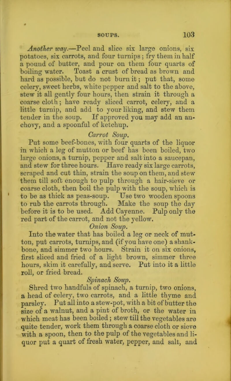 Another way.—Peel and slice six large onions, six potatoes, six carrots, and four turnips ; fry them in half a pound of butter, and pour on them four quarts of boiling water. Toast a crust of bread as brown and hard as possible, but do not burn it; put that, some celery, sweet herbs, white pepper and salt to the above, stew it all gently four hours, then strain it through a coarse cloth; have ready sliced carrot, celery, and a little turnip, and add to your liking, and stew them tender in the soup. If approved you may add an an- chovy, and a spoonful of ketchup. Carrot Soup. Put some beef-bones, with four quarts of the liquor in which a leg of mutton or beef has been boiled, two large onions, a turnip, pepper and salt into a saucepan, and stew for three hours. Have ready six large carrots, scraped and cut thin, strain the soup on them, and stew them till soft enough to pulp through a hair-sieve or coarse cloth, then boil the pulp with the soup, which is to be as thick as peas-soup. Use two wooden spoons to rub the carrots through. Make the soup the day before it is to be used. Add Cayenne. Pulp only the red part of the carrot, and not the yellow. Onion Soup. Into the water that has boiled a leg or neck of mut- ton, put carrots, turnips, and (if you have one) a shank- bone, and simmer two hours. Strain it on six onions, first sliced and fried of a light brown, simmer three hours, skim it carefully, and serve. Put into it a little roll, or fried bread. Spinach Soup. Shred two handfuls of spinach, a turnip, two onions, a head of celery, two carrots, and a little thyme and parsley. Put all into a stew-pot, with a bit of butter the size of a walnut, and a pint of broth, or the water in which meat has been boiled; stew till the vegetables are quite tender, work them through a coarse cloth or sieve with a spoon, then to the pulp of the vegetables and li- quor put a quart of fresh water, pepper, and salt, and